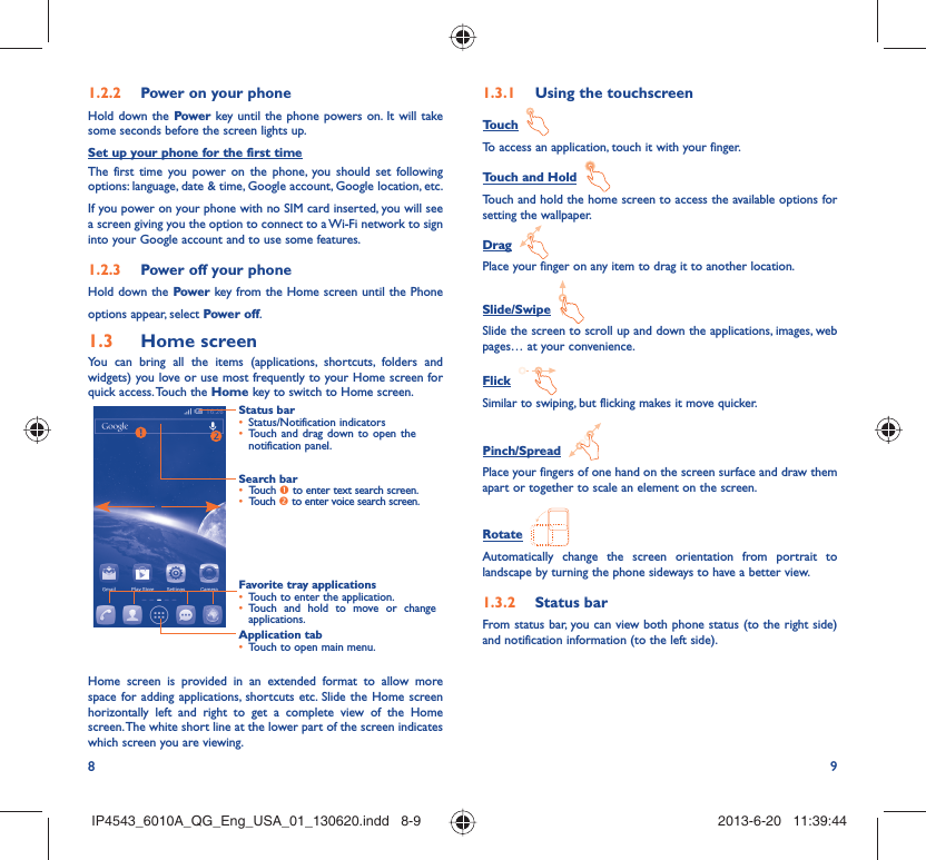 8 9Power on your phone1.2.2 Hold down the Power key until the phone powers on. It will take some seconds before the screen lights up.Set up your phone for the first timeThe first time you power on the phone, you should set following options: language, date &amp; time, Google account, Google location, etc.If you power on your phone with no SIM card inserted, you will see a screen giving you the option to connect to a Wi-Fi network to sign into your Google account and to use some features.Power off your phone1.2.3 Hold down the Power key from the Home screen until the Phone options appear, select Power off.Home screen1.3 You can bring all the items (applications, shortcuts, folders and widgets) you love or use most frequently to your Home screen for quick access. Touch the Home key to switch to Home screen.Status barStatus/Notification indicators • Touch and drag down to open the • notification panel.Application tabTouch to open main menu.• Search barTouch •  n to enter text search screen. Touch •  o to enter voice search screen.Favorite tray applicationsTouch to enter the application.• Touch and hold to move or change • applications.Home screen is provided in an extended format to allow more space for adding applications, shortcuts etc. Slide the Home screen horizontally left and right to get a complete view of the Home screen. The white short line at the lower part of the screen indicates which screen you are viewing.Using the touchscreen1.3.1 Touch  To access an application, touch it with your finger.Touch and Hold  Touch and hold the home screen to access the available options for setting the wallpaper.Drag  Place your finger on any item to drag it to another location.Slide/Swipe  Slide the screen to scroll up and down the applications, images, web pages… at your convenience.Flick  Similar to swiping, but flicking makes it move quicker.Pinch/Spread  Place your fingers of one hand on the screen surface and draw them apart or together to scale an element on the screen.Rotate  Automatically change the screen orientation from portrait to landscape by turning the phone sideways to have a better view.Status bar1.3.2 From status bar, you can view both phone status (to the right side) and notification information (to the left side). IP4543_6010A_QG_Eng_USA_01_130620.indd   8-9IP4543_6010A_QG_Eng_USA_01_130620.indd   8-9 2013-6-20   11:39:442013-6-20   11:39:44