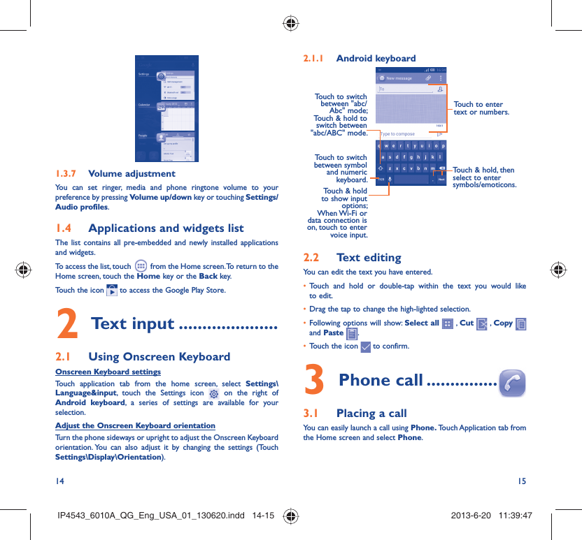14 15Volume adjustment1.3.7 You can set ringer, media and phone ringtone volume to your preference by pressing Volume up/down key or touching Settings/Audio profiles.Applications and widgets list1.4 The list contains all pre-embedded and newly installed applications and widgets.To access the list, touch  from the Home screen. To return to the Home screen, touch the Home key or the Back key.Touch the icon   to access the Google Play Store.  Text input2   .....................Using Onscreen Keyboard2.1 Onscreen Keyboard settingsTouch application tab from the home screen, select Settings\Language&amp;input, touch the Settings icon   on the right of Android keyboard, a series of settings are available for your selection. Adjust the Onscreen Keyboard orientationTurn the phone sideways or upright to adjust the Onscreen Keyboard orientation. You can also adjust it by changing the settings (Touch  Settings\Display\Orientation).Android keyboard2.1.1 Touch to switch between symbol and numeric keyboard.Touch &amp; hold, then select to enter symbols/emoticons.Touch to enter text or numbers.Touch &amp; hold to show input options; When Wi-Fi  or data connection is on, touch to enter voice input.Touch to switch  between &quot;abc/Abc&quot; mode; Touch &amp; hold to switch between &quot;abc/ABC&quot; mode.Text editing2.2 You can edit the text you have entered.Touch and hold or double-tap within the text you would like • to edit.Drag the tap to change the high-lighted selection.• Following options will show: •  Select all  , Cut   , Copy    and Paste  .Touch the icon •   to confirm.Phone call3   ...............Placing a call3.1 You can easily launch a call using Phone. Touch Application  tab from the Home screen and select Phone. IP4543_6010A_QG_Eng_USA_01_130620.indd   14-15IP4543_6010A_QG_Eng_USA_01_130620.indd   14-15 2013-6-20   11:39:472013-6-20   11:39:47