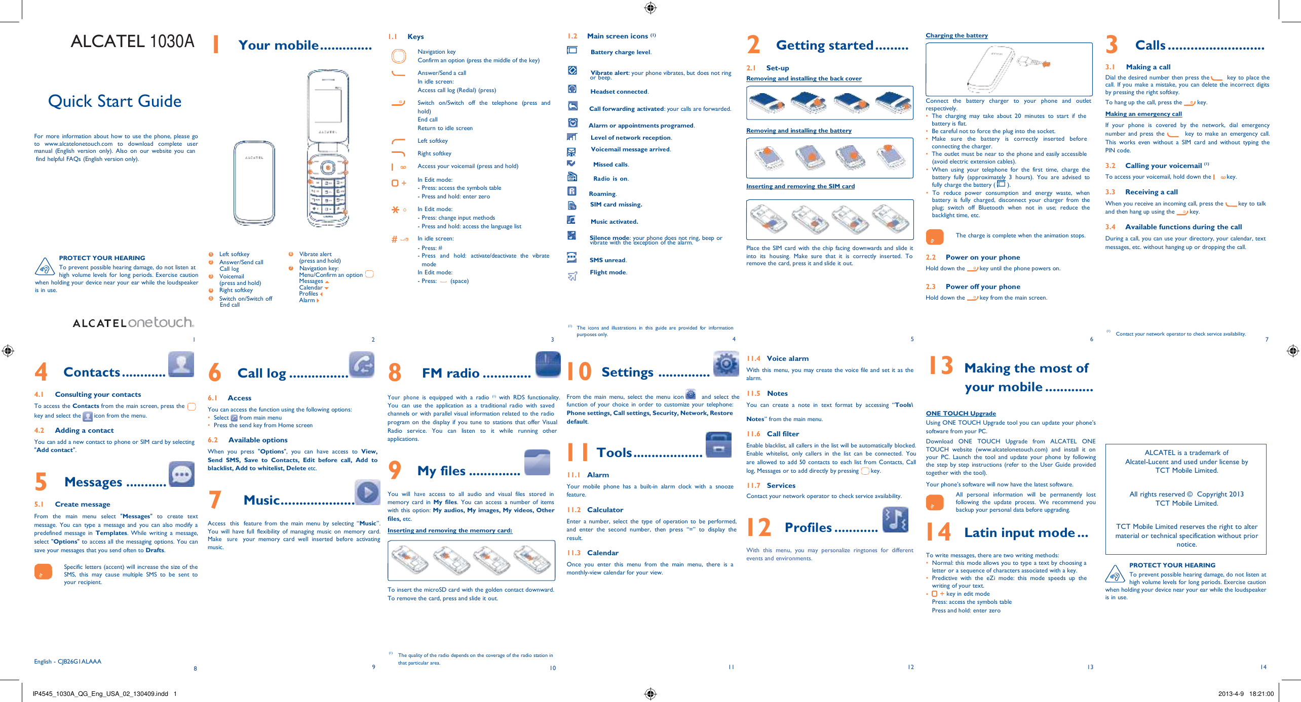 IP4545_1030A_QG_Eng_USA_02_130409.indd   1 2013-4-9   18:21:00    ALCATEL 1030A     Quick Start Guide   For  more  information about how  to use the phone, please go to  www.alcatelonetouch.com  to  download  complete  user manual  (English  version  only).  Also  on  our  website  you  can 1  Your mobile .............. 1.1  Keys  Navigation key Confirm an option (press the middle of the key)  Answer/Send a call In idle screen: Access call log (Redial) (press)  Switch   on/Switch  off  the   telephone   (press  and hold) End call Return to idle screen  Left softkey  Right softkey 1.2  Main screen icons (1)       Battery charge level.       Vibrate alert: your phone vibrates, but does not ring or beep.      Headset connected.     Call forwarding activated: your calls are forwarded.     Alarm or appointments programed.      Level of network reception. Voicemail message arrived. 2  Getting started ......... 2.1  Set-up Removing and installing the back cover     Removing and installing the battery Charging the battery       Connect  the   battery   charger   to   your   phone  and   outlet respectively. •  The  charging  may  take  about  20  minutes  to  start  if  the battery is flat. •  Be careful not to force the plug into the socket. •  Make   sure  the   battery   is   correctly   inserted   before connecting the charger. •  The outlet must be near to the phone and easily accessible 3  Calls .......................... 3.1     Making a call Dial the desired number then press the         key to  place the call.  If you  make a mistake, you  can delete the incorrect digits by pressing the right softkey. To hang up the call, press the         key. Making an emergency call If  your  phone  is  covered  by  the  network,  dial  emergency number and  press  the          key to  make  an  emergency  call. This  works  even  without  a  SIM  card  and  without  typing  the PIN code. find helpful FAQs (English version only).  1  4 7 2  5 3   6 Access your voicemail (press and hold) In Edit mode: - Press: access the symbols table - Press and hold: enter zero  In Edit mode: - Press: change input methods - Press and hold: access the language list  In idle screen: - Press: #       Missed calls.         Radio is on.         Roaming.      SIM card missing.       Music activated.       Silence mode: your phone does not ring, beep or vibrate with the exception of the alarm.    Inserting and removing the SIM card      Place the  SIM card  with  the chip facing downwards and slide it (avoid electric extension cables). • When  using  your  telephone  for  the  first  time,  charge  the battery  fully  (approximately  3  hours).  You  are  advised  to fully charge the battery (   ). • To  reduce  power  consumption  and  energy  waste,  when battery  is  fully  charged,  disconnect  your  charger  from  the plug;  switch  off  Bluetooth  when  not  in  use;  reduce  the backlight time, etc.  The charge is complete when the animation stops.  3.2  Calling your voicemail (1) To access your voicemail, hold down the  key.  3.3  Receiving a call When you receive an incoming call, press the  key to talk and then hang up using the  key.  3.4  Available functions during the call During a call, you can use your directory, your calendar, text messages, etc. without hanging up or dropping the call. PROTECT YOUR HEARING To prevent possible hearing damage, do not listen at 1      Left softkey 2      Answer/Send call Call log 6      Vibrate alert (press and hold) 7      Navigation key: - Press  and   hold:   activate/deactivate  the  vibrate mode In Edit mode:      SMS unread. Flight mode. into  its  housing.  Make  sure  that  it  is  correctly  inserted.  To remove the card, press it and slide it out. 2.2  Power on your phone Hold down the  key until the phone powers on. high volume levels  for long periods. Exercise caution when holding your device near your ear while the loudspeaker is in use. 3      Voicemail (press and hold) 4      Right softkey 5      Switch on/Switch off End call Menu/Confirm an option Messages Calendar Profiles Alarm  - Press:  (space)  2.3  Power off your phone Hold down the  key from the main screen.   1  2  3 (1) The  icons  and  illustrations  in  this  guide  are  provided  for  information purposes only. 4  (1) 5  6  Contact your network operator to check service availability. 7  4 Contacts ............  4.1  Consulting your contacts To access the Contacts from the main screen, press the 6  Call log ................  6.1  Access You can access the function using the following options: 8  FM radio .............   Your phone is  equipped  with  a  radio  (1)   with  RDS  functionality. You  can  use  the  application  as  a  traditional  radio  with  saved 10 Settings ..............   From  the  main  menu,  select  the  menu  icon     and  select  the function  of your  choice in  order  to  customize your  telephone: 11.4   Voice alarm With this  menu, you may create the voice file and set it as the alarm.  11.5   Notes You  can  create  a  note  in  text  format  by  accessing  “Tools\ 13 Making the most of your mobile ............. key and select the  icon from the menu. •  Select from main menu channels or with parallel visual information related to the radio Phone settings, Call settings, Security, Network, Restore  Notes” from the main menu. ONE TOUCH Upgrade  4.2     Adding a contact You can add a new contact to phone or SIM card by selecting &quot;Add contact&quot;.  5  Messages ...........  5.1     Create message From  the  main  menu  select  &quot;Messages&quot;  to  create  text message.  You  can  type  a  message  and  you  can  also  modify a predefined  message  in Templates. While  writing  a  message, select &quot;Options&quot; to access all the messaging options. You can save your messages that you send often to Drafts.  Specific letters (accent) will increase the size of the SMS,  this  may  cause  multiple  SMS  to be  sent  to your recipient. •  Press the send key from Home screen  6.2     Available options When  you  press  &quot;Options&quot;,  you  can  have  access  to View, Send  SMS,  Save  to  Contacts,  Edit  before  call,  Add  to blacklist, Add to whitelist, Delete etc.  7   Music....................  Access   this   feature  from  the  main  menu  by  selecting  “Music”. You  will  have  full  flexibility  of  managing  music  on  memory  card. Make   sure    your  memory  card  well  inserted  before  activating music. program  on  the  display  if  you  tune  to  stations  that  offer Visual Radio  service.  You  can  listen  to  it  while  running  other applications.  9  My files ..............   You  will  have  access  to  all  audio  and  visual  files  stored  in memory  card  in My  files.  You  can  access  a  number  of  items with this option: My audios, My images, My videos, Other files, etc. Inserting and removing the memory card:      To insert the microSD card with the golden contact downward. To remove the card, press and slide it out. default.  11 Tools ...................  11.1   Alarm Your  mobile  phone  has  a  built-in  alarm  clock  with  a  snooze feature.  11.2   Calculator Enter  a  number,  select  the  type  of  operation to  be  performed, and  enter  the  second  number,  then  press  “=” to  display  the result.  11.3   Calendar Once  you  enter  this  menu  from  the  main  menu,  there  is a monthly-view calendar for your view.  11.6   Call filter Enable blacklist, all callers in the list will be automatically blocked. Enable  whitelist,  only  callers  in  the  list  can  be  connected.  You are  allowed to add 50 contacts to  each list from Contacts,  Call log, Messages or to add directly by pressing       key.  11.7   Services Contact your network operator to check service availability.  12 Profiles ............ With  this  menu,  you  may  personalize  ringtones  for  different events and environments. Using ONE TOUCH Upgrade tool you can update your phone’s software from your PC. Download  ONE  TOUCH  Upgrade  from  ALCATEL  ONE TOUCH  website  (www.alcatelonetouch.com)  and  install  it  on your  PC.  Launch  the  tool  and update  your  phone  by  following the  step by step  instructions (refer  to  the User  Guide  provided together with the tool). Your phone’s software will now have the latest software. All  personal  information  will  be  permanently  lost following  the  update  process.  We  recommend  you backup your personal data before upgrading. 14 Latin input mode ... To write messages, there are two writing methods: •  Normal: this mode allows you to type a text by choosing a letter or a sequence of characters associated with a key. •  Predictive  with  the  eZi  mode:  this  mode  speeds  up  the writing of your text. •          key in edit mode Press: access the symbols table Press and hold: enter zero    ALCATEL is a trademark of Alcatel-Lucent and used under license by TCT Mobile Limited.  All rights reserved ©   Copyright 2013 TCT Mobile Limited.  TCT Mobile Limited reserves the right to alter material or technical specification without prior notice.  PROTECT YOUR HEARING To prevent possible hearing damage, do not listen at high volume levels for long periods. Exercise caution when holding your device near your ear while the loudspeaker is in use.     English - CJB26G1ALAAA 8 (1)  9 The quality of the radio depends on the coverage of the radio station in that particular area. 10  11 12  13 14 