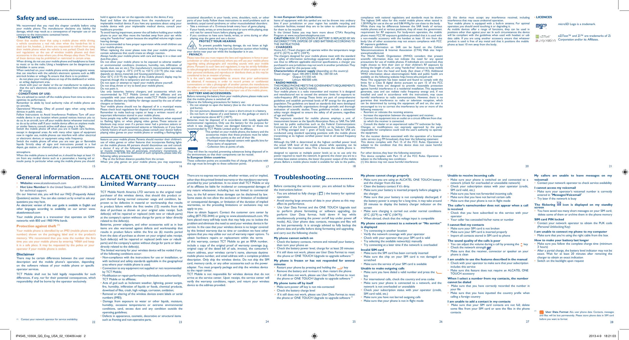 IP4545_1030A_QG_Eng_USA_02_130409.indd   2 2013-4-9   18:21:03    Safety and use...................... We  recommend  that  you  read  this  chapter  carefully  before  using your  mobile  phone. The  manufacturer  disclaims  any  liability  for damage, which may result as a consequence of improper use or use contrary to the instructions contained herein. • TRAFFIC SAFETY: Given  that  studies  show  that  using  a  mobile  phone  while  driving a  vehicle  constitutes  a  real  risk, even  when  the  hands-free kit is used (car kit, headset...), drivers are requested to refrain from using their mobile phone when the vehicle is not parked. Check the laws and  regulations  on  the  use  of wireless  mobile  phones  and  their accessories in the areas where you drive. Always obey them. The use of these devices may be prohibited or restricted in certain areas. When driving, do not use your mobile phone and headphone to listen to music or to the radio. Using a headphone can be dangerous and forbidden in some areas. When switched on, your mobile phone emits electromagnetic waves that can interfere with the vehicle’s electronic systems such as ABS anti-lock brakes or airbags. To ensure that there is no problem: -  do not place your mobile phone on top of the dashboard or within an airbag deployment area, -  check with your car dealer or the car manufacturer to make sure that the car’s electronic devices are shielded from mobile phone RF energy. • CONDITIONS OF USE: You are advised to switch off the mobile phone from time to time to optimize its performance. Remember  to  abide  by  local  authority  rules  of  mobile  phone  use on aircrafts. Operational  Warnings:  Obey  all  posted  signs  when  using  mobile devices in public areas. Follow  Instructions  to Avoid  Interference  Problems: Turn  off  your mobile device in any location where posted notices instruct you to do so. In an aircraft, turn off your mobile device whenever instructed to do so by airline staff. If your mobile device offers an airplane mode or similar feature, consult airline staff about using it in flight. Switch the  mobile  phone  off when you are in health  care facilities,  hold it against the ear on the opposite side to the device, if any. Read  and  follow  the  directions   from  the   manufacturer  of  your implantable medical device. If you have any questions about using your mobile  device  with  your  implantable  medical  device,  consult  your healthcare provider. To avoid hearing impairment, answer the call before holding your mobile phone to  your ear. Also  move the handset away from  your  ear while using the “hands-free” option because the amplified volume might cause hearing damage. It is recommended to have proper supervision while small children use your mobile phone. When  replacing  the  cover  please  note  that  your  mobile  phone  may contain substances that could create an allergic reaction. Always handle your mobile phone with care and keep it in a clean and dust-free place. Do  not allow  your mobile  phone to be  exposed to adverse weather or  environmental  conditions  (moisture,  humidity,  rain,  infiltration  of liquids, dust, sea air, etc.). The manufacturer’s recommended operating temperature range is  -10°C (14°F) to  +55°C (131°F) (the max  value depends on device, materials and housing paint/texture). Over 55°C (131°F) the legibility of the mobile phone’s display may be impaired, though this is temporary and not serious. Do not open or attempt to repair your mobile phone yourself. Do not drop, throw or try to bend your mobile phone. Do not paint it. Use  only  batteries,  battery  chargers,  and   accessories  which  are recommended  by  TCT  Mobile  Limited  and   its  affiliates  and  are compatible  with  your  mobile  phone  model.TCT  Mobile  Limited  and its affiliates disclaim any liability for damage caused by the use of other chargers or batteries. Your  mobile  phone  should  not  be  disposed  of in  a  municipal  waste. Please check local regulations for disposal of electronic products. Remember  to make back-up  copies  or  keep  a  written  record  of  all important information stored in your mobile phone. Some people may suffer epileptic seizures or blackouts when exposed to  flashing  lights,  or  when  playing  video  games. These  seizures  or blackouts may occur even if a person never had a previous seizure or blackout. If you have experienced seizures or blackouts, or if you have a family history of such occurrences, please consult your doctor before  occasional  discomfort  in your hands,  arms,  shoulders, neck,  or  other parts of your body. Follow these instructions to avoid problems such as tendinitis, carpal tunnel syndrome, or other musculoskeletal disorders: -  Take a minimum of a 15-minute break every hour of game playing. -  If your hands, wrists, or arms become tired or sore while playing, stop and rest for several hours before playing again. -  If you continue to have sore hands, wrists, or arms during or after playing, stop the game and see a doctor. PROTECT YOUR HEARING To  prevent  possible  hearing damage, do  not  listen  at  high volume levels for long periods. Exercise caution when holding your device near your ear while the loudspeaker is in use. • PRIVACY: Please note that you must respect the laws and regulations in force in your jurisdiction or other jurisdiction(s) where you will use your mobile phone regarding  taking  photographs  and  recording  sounds  with  your  mobile phone. Pursuant to such laws and regulations, it may be strictly forbidden to take photographs and/or to record the voices of other people or any of their personal attributes, and reproduce or distribute them, as this may be considered to be an invasion of privacy. It  is  the  user’s  sole  responsibility  to  ensure  that  prior  authorization be  obtained,  if  necessary,  in  order  to  record  private  or  confidential conversations or take a photograph of another person; the manufacturer, the seller or vendor of your mobile phone (including the operator) disclaim any liability which may result from the improper use of the mobile phone. • BATTERY AND ACCESSORIES: Before removing the battery from your mobile phone, please make sure that the mobile phone is switched off. Observe the following precautions for battery use: -  Do not attempt to open the battery (due to the risk of toxic fumes and burns). -  Do not puncture, disassemble or cause a short-circuit in a battery, -  Do not burn or dispose of a used battery in the garbage or store it at temperatures above 60°C (140°F). Batteries  must  be  disposed  of in  accordance  with  locally  applicable environmental  regulations. Only  use  the  battery  for the purpose  for which  it  was  designed.  Never  use  damaged  batteries  or  those  not recommended by TCT Mobile Limited and/or its affiliates.  In non European Union jurisdictions: Items of equipment with this symbol are not be thrown into ordinary bins  if  your  jurisdiction  or  your  region  has  suitable  recycling  and collection  facilities; instead  they  are  to be taken to  collection points for them to be recycled. In  the  United  States  you  may  learn  more  about  CTIA’s  Recycling Program at www.recyclewirelessphones.com CAUTION: RISK OF EXPLOSION IF BATTERY IS REPLACED BY AN INCORRECT TYPE. DISPOSE OF USED BATTERIES ACCORDING TO THE INSTRUCTIONS • CHARGERS Home A.C./ Travel chargers will operate within the temperature range of: 0°C (32°F) to 40°C (104°F). The chargers designed for your mobile phone meet with the standard for safety  of information technology equipment  and office equipment use. Due to different applicable electrical specifications, a charger you purchased in one jurisdiction may not work in another jurisdiction.They should be used for this purpose only. Characteristics of power supply (depending on the country): Travel charger:  Input: 100-240 V, 50/60 Hz, 130/150 mA Output: 5 V, 550 mA Battery:  Lithium 400/500 mAh • RADIO WAVES: THIS MOBILE PHONE MEETSTHE GOVERNMENT’S REQUIREMENTS FOR EXPOSURE TO RADIO WAVES. Your  mobile  phone is a  radio transmitter and receiver. It is  designed and  manufactured  not  to  exceed  the emission limits for  exposure to radio-frequency  (RF) energy. These  limits  are  part  of  comprehensive guidelines and establish permitted levels of RF energy for the general population. The guidelines are based on standards that were developed by independent scientific organizations through periodic and thorough evaluation  of  scientific  studies. These  guidelines  include  a  substantial safety  margin  designed to  ensure the  safety of  all persons, regardless of age and health. The   exposure   standard   for   mobile   phones   employs  a  unit  of measurement known as the Specific Absorption Rate, or SAR. The SAR limit  set  by  public  authorities  such  as  the  Federal  Communications Commission  of  the  US  Government  (FCC), or  by  Industry  Canada, is  1.6 W/kg  averaged  over  1  gram  of body tissue. Tests for SAR  are  compliance  with  national  regulations  and  standards  must  be shown. The  highest  SAR  value  for  this  model  mobile  phone  when  tested  is 1.28 W/Kg for use at the ear and 0.86 W/Kg for use close to the body. While  there  may  be  differences  between  the  SAR  levels of  various mobile phones and at various positions, they all meet the government requirement  for RF  exposure. For  body-worn  operation, the  mobile phone meets FCC RF exposure guidelines provided that it is used with a  non-metallic  accessory  with  the handset  at  least  10 mm  from  the body. Use of other accessories may not ensure compliance with FCC RF exposure guidelines. Additional  information  on  SAR  can  be  found  on  the  Cellular Telecommunications  &amp;  Internet  Association  (CTIA) Web  site:  http:// www.phonefacts.net The  World  Health  Organization  (WHO)  considers  that  present scientific  information  does  not  indicate  the  need  for  any  special precautions for use of mobile phones. If individuals are concerned, they might  choose  to  limit  their  own  or  their  children’s  RF  exposure  by limiting the length of calls, or using “hands-free” devices to keep mobile phones  away  from  the  head  and  body.  (fact  sheet  n°193). Additional WHO  information  about  electromagnetic  fields  and  public health  are available on the following website: http://www.who.int/peh-emf. Note: This  equipment  has been tested  and found  to comply  with the limits  for  a  Class  B  digital  device  pursuant  to part  15 of  the  FCC Rules. These  limits  are  designed  to  provide  reasonable  protection against harmful interference in a residential installation. This equipment generates,  uses  and  can  radiate  radio  frequency  energy  and,  if  not installed  and  used  in  accordance  with  the  instructions,  may  cause harmful  interference  to  radio  communications.  However,  there  is  no guarantee  that  interference  to  radio  or  television  reception,  which can  be  determined  by  turning  the  equipment  off  and  on, the  user  is encouraged to try to correct the interference by one or more of the following measures: -   Reorient or relocate the receiving antenna. -   Increase the separation between the equipment and receiver. -   Connect the equipment into an outlet on a circuit different from that to which the receiver is connected. -   Consult the dealer or an experienced radio/ TV technician for help. Changes   or   modifications  not   expressly   approved  by  the  party responsible for compliance could void the user’s authority to operate  (2)  this  device  must  accept  any  interference  received,  including interference that may cause undesired operation. Your  mobile  phone  is  equipped  with  a  built-in  antenna.  For  optimal operation, you should avoid touching it or degrading it. As  mobile  devices  offer  a  range  of  functions,  they  can  be  used  in positions other than against your ear. In such circumstances the device will  be compliant  with the guidelines when  used with headset  or usb data  cable.  If  you  are  using  another  accessory  ensure  that  whatever product is  used  is free of  any  metal and  that it  positions  the mobile phone at least 10 mm away from the body.  • LICENCES   microSD Logo is a trademark.   eZiText™ and Zi™ are trademarks of Zi Corporation and/or its Affiliates. except  in designated areas. As with  many  other types of equipment now in regular use, mobile phones can interfere with other electrical or electronic devices, or equipment using radio frequency. Switch  the  mobile  phone  off  when  you  are  near  gas  or  flammable liquids.  Strictly  obey  all  signs  and  instructions  posted  in  a  fuel depot, gas station, or chemical plant, or in any potentially explosive playing video games on your mobile phone or enabling a flashing-lights     feature on your mobile phone. Parents should monitor their children’s use  of video  games  or other features that incorporate flashing lights on the mobile phones. All persons should discontinue use and consult a  doctor  if  any  of  the  following  symptoms  occur:  convulsion,  eye or  muscle  twitching,  loss  of  awareness,  involuntary  movements,  or This symbol on your mobile phone, the battery and the accessories means that these products must be taken to collection points at the end of their life: - Municipal waste disposal centers with specific bins for these items of equipment - Collection bins at points of sale. conducted  using  standard  operating  positions  with  the  mobile  phone transmitting  at its highest  certified power level  in all tested frequency bands. Although  the  SAR  is  determined  at  the  highest  certified  power  level, the  actual  SAR  level of  the  mobile  phone  while  operating  can  be well below  the  maximum value. This  is because  the  mobile phone  is the equipment. For  the  receiver  devices  associated  with  the  operation  of  a  licensed radio service (e.g. FM broadcast), they bear the following statement: This  device  complies  with  Part  15 of  the  FCC  Rules.  Operation  is subject  to  the  condition  that  this  device  does  not  cause  harmful interference. atmosphere. When the mobile phone is switched on, it should be kept at least 15 cm  from  any medical device such  as  a pacemaker, a hearing  aid or insulin pump. In particular when using the mobile phone you should 15  General information ....... disorientation.To limit the likelihood of such symptoms, please take the following safety precautions: -  Play at the farthest distance possible from the screen. When  you play  games  on  your  mobile  phone,  you  may  experience 16  ALCATEL ONE TOUCH They will then be recycled, preventing substances being disposed of in the environment, so that their components can be reused. In European Union countries: These collection points are accessible free of charge. All products with this sign must be brought to these collection points. 17  There are no express warranties, whether written, oral or implied, designed  to  operate  at  multiple  power  levels  so  as  to  use  only  the power required to reach the network. In general, the closer you are to a wireless base station antenna, the lower the power output of the mobile phone. Before a mobile phone model is available for sale to the public, 18  Troubleshooting ............... For other devices, they bear the following statement: This  device  complies  with  Part  15 of  the  FCC  Rules.  Operation  is subject to the following two conditions: (1) this device may not cause harmful interference 19  My phone cannot charge properly     Unable to receive incoming calls    20 21  My   callers   are   unable   to   leave   messages   on   my  •  Website: www.alcatelonetouch.com •  Hot Line Number: In the United States, call 877-702-3444 for technical support. Limited Warranty .......... TCT  Mobile North America LTD  warrants to  the  original retail other than this printed limited warranty or the mandatory warranty provided by your jurisdiction. In no event shall TCT Mobile or any of its affiliates be liable for incidental or consequential damages of any nature whatsoever, including but  not  limited  to  commercial  Before contacting the service center, you are advised to follow the instructions below: •  Make sure you are using an ALCATEL ONE TOUCH battery and the charger from the box •  Clean the battery contact if it’s dirty. •  Make sure your battery is inserted properly before plugging in •  Make  sure  your  phone  is  switched  on  and  connected  to  a network (check for overloaded or unavailable network) •  Check  your  subscription  status  with  your  operator  (credit, SIM card valid, etc.) voicemail •  Contact your network operator to check service availability I cannot access my voicemail •  Make  sure  your  operator’s  voicemail  number  is  correctly On our Internet site, you will find our FAQ (Frequently Asked Questions) section. You can also contact us by e-mail to ask any purchaser  of  this  wireless  device,  that  should  this  product  or part  thereof  during  normal  consumer  usage  and  condition,  be loss, to  the  full extent  those damages can  be disclaimed by law. Some states do not allow the exclusion or limitation of incidental •  You are advised to fully charge ( operation. ) the battery for optimal the charger. •  Make sure  that your battery  is  not  completely  discharged; if •  Make sure you have not forwarded incoming calls •  Make sure that you have not barred certain calls entered in &quot;Messages\Voicemail&quot; •  Try later if the network is busy questions you may have. An electronic  version of this  user guide is available in  English  and other  languages  according  to  availability  on  our  server:  www. alcatelonetouch.com Your  mobile  phone  is  a  transceiver  that  operates  on  GSM networks with 850 and 1900 MHz bands. Protection against theft (1) Your mobile phone is identified by an IMEI (mobile phone serial number)  shown  on  the  packaging  label  and  in  the  product’s memory. We recommend that  you  note  the number the first time you use your mobile phone by entering *#06# and keep proven  to  be  defective  in  material  or  workmanship  that  results in  product  failure  within  the  first  twelve  (12)  months  from  the date  of  purchase  as  shown  on  your  original  sales  receipt.  Such defect(s)  will be  repaired or replaced (with new or rebuilt parts) at the company’s option without charge for parts or labor directly related to the defect(s). Batteries,  power adapters,  and  other  accessories sold  as  in  box items  are  also  warranted  against  defects  and  workmanship  that results  in  product  failure  within  the  first  six  (6)  months  period from the date of purchase as shown on your original sales receipt. Such defect(s) will be repaired or  replaced (with new  or rebuilt or consequential damages, or limitation of the duration of implied warranties,  so  the  preceding  limitations  or  exclusions  may  not apply to you. How  to  obtain  Support:  Contact  the  customer  care  center  by calling (877-702-3444) or going to www.alcatelonetouch.com. We have placed many self-help tools that may help you to isolate the problem and eliminate the need to send your wireless device in for service. In the case that your wireless device is no longer covered by this limited warranty due to time or condition we have other options that you may utilize our out of warranty repair options. To  obtain  hardware  repairs  or  replacement  within  the  terms of  this  warranty, contact  TCT  Mobile  to  get  an  RMA  number, •  Avoid storing large amounts of data in your phone as this may affect its performance. •  Use  User  Data  Format and  the ONE  TOUCH Upgrade  tool to  perform  phone  formatting  or  software  upgrading,  (to perform  User  Data  format,  hold  down  #  key  while simultaneously pressing the power on/off key under power off mode). ALL User phone data: contacts, messages and files will be  lost permanently.  It is  strongly advised to  fully backup  the phone data and profile before doing formatting and upgrading. and carry out the following checks: My phone cannot switch on •  Check the battery contacts, remove and reinstall your battery, the battery power is empty for a long time, it may take around 20  minutes  to  display  the  battery  charger  indicator  on  the screen •  Make  sure  charging  is  carried  out  under  normal  conditions (0°C (32°F) to +40°C (104°F)) •  When abroad, check that the voltage input is compatible My phone cannot connect to a network or “No service” is displayed •  Try connecting in another location •  Verify the network coverage with your operator •  Check with your operator that your SIM card is valid •  Try selecting the available network(s) manually •  Make sure that your phone is not in flight mode The  caller’s name/number does not  appear when a call is received •  Check  that  you  have  subscribed  to  this  service  with  your operator •  Your caller has concealed his/her name or number I cannot find my contacts •  Make sure your SIM card is not broken •  Make sure your SIM card is inserted properly •  Import all contacts stored in SIM card to phone The sound quality of the calls is poor The  flickering     icon  is  displayed  on  my  standby screen •  You have saved too many short messages on your SIM card; delete some of them or archive them in the phone memory SIM card PIN locked •  Contact  your  network  operator to  obtain  the  PUK  code (Personal Unblocking Key) I am unable to connect my phone to my computer •  Make sure that you’re using the right cable from the box How to make your battery last longer it in a  safe  place.  It may be  requested by  the  police or  your operator if your mobile phone is stolen. parts) and the company’s option without charge for parts or labor directly related to the defect(s). include  a  copy  of  the  original proof  of  warranty  coverage  (e.g. original  copy  of  the  dated  bill  of  sale,  invoice),  the  consumer&apos;s then turn your phone on •  Check the battery power level, charge for at least 20 minutes •  Try connecting at a later time if the network is overloaded Invalid SIM card •  You can adjust the volume during a call by pressing the •  Check the network strength key •  Make sure you follow  the complete charge time  (minimum 3 hours) Disclaimer There  may  be  certain  differences between  the  user  manual description  and   the   mobile  phone’s  operation,  depending on  the  software  release  of  your  mobile  phone  or  specific The limited warranty for your wireless device will be voided if any of the following conditions occur: • Non-compliance with the  instructions for use or installation, or with technical and safety standards applicable in the geographical area where your mobile phone is used; return  address,  your  wireless  carrier’s name,  alternate  daytime mobile phone number, and email address with a complete problem description.  Only  ship  the  wireless  device.  Do  not ship  the  SIM card, memory cards, or any other accessories such as the power •  If it still does not work, please use User Data Format to reset the phone or ONE TOUCH Upgrade to upgrade software (1) My  phone  is  frozen  or  has  not  responded  for  several minutes •  Make sure the SIM card has been correctly inserted •  Make  sure  the  chip  on  your  SIM  card  is  not  damaged  or scratched •  Make sure the service of your SIM card is available •  Make  sure  that  the  receiver,  connector or  speaker  on  your phone is clean I am unable to use the features described in the manual •  Check with your operator to make sure that your subscription •  After a partial charge, the battery level indicator may not be exact.  Wait  for  at  least  20  minutes  after  removing  the charger to obtain an exact indication •  Switch on the backlight upon request operator services. • Connection to any equipment not supplied or not recommended adapter. You must properly package and ship the wireless device •  Restart your phone by pressing and holding the key Unable to make outgoing calls includes this service  TCT  Mobile  shall  not  be  held  legally  responsible  for  such differences, if any, nor for their potential consequences, which responsibility shall be borne by the operator exclusively.        (1)      Contact your network operator for service availability. 22 by TCT Mobile; • Modification or repair performed by individuals not authorized by TCT Mobile or its affiliates; • Acts of god such as Inclement weather, lightning, power surges, fire,  humidity, infiltration of liquids  or foods, chemical  products, download of files, crash, high voltage, corrosion, oxidation; • Removal or altering of the wireless devices event labels or serial numbers (IMEI); • Damage  from  exposure  to  water  or  other  liquids,  moisture, humidity,  excessive  temperatures  or  extreme  environmental conditions,  sand,  excess  dust  and  any  condition  outside  the operating guidelines; • Defects in appearance, cosmetic, decorative or structural items such as framing and non-operative parts. 23 to the repair center. TCT  Mobile  is  not  responsible  for  wireless  devices  that  do  not arrive at the service center.  Upon receipt,  the service center will verify  the  warranty  conditions,  repair,  and  return  your  wireless device to the address provided.       24 •  Remove the battery and re-insert it, then restart the phone •  If it still does not work, please use User Data Format to reset the phone or ONE TOUCH Upgrade to upgrade software (1) My phone turns off by itself •  Make sure power off key is not mis-contacted •  Check the battery charge level •  If it still does not work, please use User Data Format to reset the phone or ONE TOUCH Upgrade to upgrade software (1)     25 •  Make sure you have dialed a valid number and press the key •  For international calls, check the country and area codes •  Make  sure  your  phone  is  connected  to  a  network,  and  the network is not overloaded or unavailable •  Check  your  subscription  status  with  your  operator  (credit, SIM card valid, etc.) •  Make sure you have not b