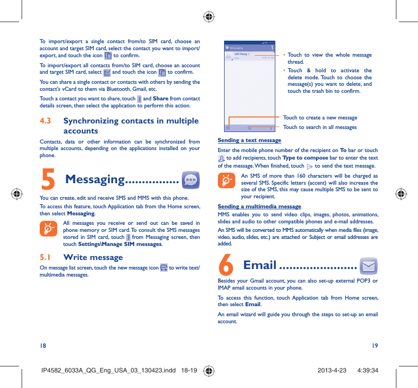 18 19To import/export a single contact from/to SIM card, choose an account and target SIM card, select the contact you want to import/export, and touch the icon   to confirm.To import/export all contacts from/to SIM card, choose an account  and target SIM card, select   and touch the icon   to confirm.You can share a single contact or contacts with others by sending the contact&apos;s vCard to them via Bluetooth, Gmail, etc.Touch a contact you want to share, touch     and Share from contact details screen, then select the application to perform this action. 4.3  Synchronizing contacts in multiple accountsContacts, data or other information can be synchronized from multiple accounts, depending on the applications installed on your phone.5 Messaging ................You can create, edit and receive SMS and MMS with this phone.To access this feature, touch Application tab from the Home screen, then select Messaging.All messages you receive or send out can be saved in phone memory or SIM card. To consult the SMS messages stored in SIM card, touch     from Messaging screen, then touch Settings\Manage SIM messages.5.1  Write messageOn message list screen, touch the new message icon   to write text/multimedia messages.Touch to create a new messageTouch to search in all messages•  Touch to view the whole message thread.•  Touch &amp; hold to activate the delete mode. Touch to choose the message(s) you want to delete, and touch the trash bin to confirm.Sending a text messageEnter the mobile phone number of the recipient on To  bar or touch  to add recipients, touch Type to compose bar to enter the text of the message. When finished, touch   to send the text message. An SMS of more than 160 characters will be charged as several SMS. Specific letters (accent) will also increase the size of the SMS, this may cause multiple SMS to be sent to your recipient.Sending a multimedia messageMMS enables you to send video clips, images, photos, animations, slides and audio to other compatible phones and e-mail addresses. An SMS will be converted to MMS automatically when media files (image, video, audio, slides, etc.) are attached or Subject or email addresses are added.6  Email .......................Besides your Gmail account, you can also set-up external POP3 or IMAP email accounts in your phone.To access this function, touch Application tab from Home screen, then select Email.An email wizard will guide you through the steps to set-up an email account.IP4582_6033A_QG_Eng_USA_03_130423.indd   18-19IP4582_6033A_QG_Eng_USA_03_130423.indd   18-19 2013-4-23    4:39:342013-4-23    4:39:34
