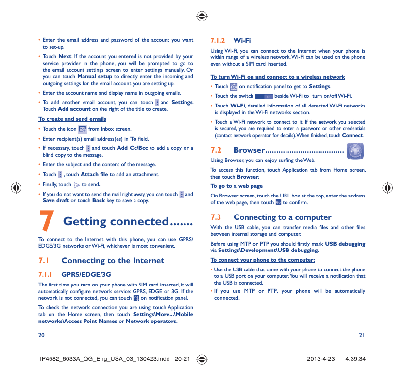 20 21•  Enter the email address and password of the account you want to set-up.•  Touch Next. If the account you entered is not provided by your service provider in the phone, you will be prompted to go to the email account settings screen to enter settings manually. Or you can touch Manual setup to directly enter the incoming and outgoing settings for the email account you are setting up.•  Enter the account name and display name in outgoing emails.•  To add another email account, you can touch     and  Settings. Touch Add account on the right of the title to create.To create and send emails•  Touch the icon    from  Inbox  screen.•  Enter recipient(s) email address(es) in To  field.•  If necessary, touch     and touch Add Cc/Bcc to add a copy or a blind copy to the message.•  Enter the subject and the content of the message.•  Touch     , touch Attach file to add an attachment.•  Finally, touch   to send.•  If you do not want to send the mail right away, you can touch     and Save draft or touch Back key to save a copy. 7 Getting connected .......To connect to the Internet with this phone, you can use GPRS/EDGE/3G networks or Wi-Fi, whichever is most convenient.7.1  Connecting to the Internet7.1.1  GPRS/EDGE/3GThe first time you turn on your phone with SIM card inserted, it will automatically configure network service: GPRS, EDGE or 3G. If the network is not connected, you can touch   on notification panel.To check the network connection you are using, touch Application tab on the Home screen, then touch Settings\More...\Mobile networks\Access Point Names or Network operators.7.1.2  Wi-FiUsing Wi-Fi, you can connect to the Internet when your phone is within range of a wireless network. Wi-Fi can be used on the phone even without a SIM card inserted.To turn Wi-Fi on and connect to a wireless network•  Touch   on notification panel to get to Settings.•  Touch the switch   beside Wi-Fi to  turn on/off Wi-Fi.•  Touch Wi-Fi, detailed information of all detected Wi-Fi networks is displayed in the Wi-Fi networks section.•  Touch a Wi-Fi network to connect to it. If the network you selected is secured, you are required to enter a password or other credentials (contact network operator for details). When finished, touch Connect.7.2  Browser ....................................Using Browser, you can enjoy surfing the Web.To access this function, touch Application tab from Home screen, then touch Browser.To go to a web pageOn Browser screen, touch the URL box at the top, enter the address of the web page, then touch   to confirm. 7.3  Connecting to a computerWith the USB cable, you can transfer media files and other files between internal storage and computer. Before using MTP or PTP you should firstly mark USB debugging via Settings\Development\USB debugging.To connect your phone to the computer:•  Use the USB cable that came with your phone to connect the phone to a USB port on your computer. You will receive a notification that the USB is connected.•  If you use MTP or PTP, your phone will be automatically connected.IP4582_6033A_QG_Eng_USA_03_130423.indd   20-21IP4582_6033A_QG_Eng_USA_03_130423.indd   20-21 2013-4-23    4:39:342013-4-23    4:39:34
