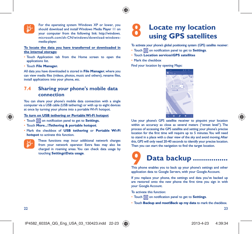 22 23  For the operating system Windows XP or lower, you should download and install Windows Media Player 11 on your computer from the following link: http://windows.microsoft.com/zh-CN/windows/download-windows-media-player.To locate the data you have transferred or downloaded in the internal storage:•  Touch Application tab from the Home screen to open the applications list.•  Touch File Manager.All data you have downloaded is stored in File Manager, where you can view media files (videos, photos, music and others), rename files, install applications into your phone, etc.7.4  Sharing your phone&apos;s mobile data connectionYou can share your phone&apos;s mobile data connection with a single computer via a USB cable (USB tethering) or with up to eight devices at once by turning your phone into a portable Wi-Fi hotspot.To turn on USB tethering or Portable Wi-Fi hotspot•  Touch   on notification panel to get to Settings.•  Touch More...\Tethering &amp; portable hotspot.•  Mark the checkbox of USB tethering or Portable Wi-Fi hotspot to activate this function. These functions may incur additional network charges from your network operator. Extra fees may also be charged in roaming areas. You can check data usage by touching Settings\Data usage.8   Locate my location using GPS satellitesTo activate your phone’s global positioning system (GPS) satellite receiver:•  Touch   on notification panel to get to Settings.•  Touch Location services\GPS satellites•  Mark the checkboxFind your location by opening Maps:Use your phone’s GPS satellite receiver to pinpoint your location within an accuracy as close as several meters (“street level”). The process of accessing the GPS satellite and setting your phone&apos;s precise location for the first time will require up to 5 minutes. You will need to stand in a place with a clear view of the sky and avoid moving. After this, GPS will only need 20-40 seconds to identify your precise location. Then you can start the navigation to find the target location.9 Data backup .................This phone enables you to back up your phone’s settings and other application data to Google Servers, with your Google Account. If you replace your phone, the settings and data you’ve backed up are restored onto the new phone the first time you sign in with your Google Account. To activate this function:•  Touch   on notification panel to get to Settings.•  Touch Backup and reset\Back up my data to mark the checkbox.IP4582_6033A_QG_Eng_USA_03_130423.indd   22-23IP4582_6033A_QG_Eng_USA_03_130423.indd   22-23 2013-4-23    4:39:342013-4-23    4:39:34