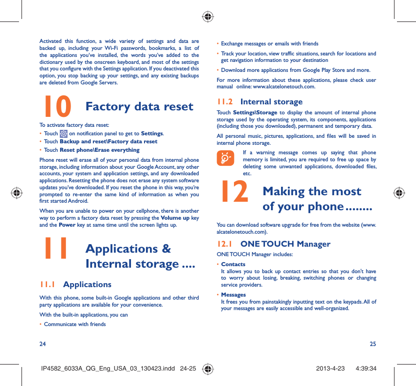 24 25Activated this function, a wide variety of settings and data are backed up, including your Wi-Fi passwords, bookmarks, a list of the applications you’ve installed, the words you’ve added to the dictionary used by the onscreen keyboard, and most of the settings that you configure with the Settings application. If you deactivated this option, you stop backing up your settings, and any existing backups are deleted from Google Servers.10  Factory data reset  To activate factory data reset:•  Touch   on notification panel to get to Settings.•  Touch Backup and reset\Factory data reset•  Touch Reset phone\Erase everythingPhone reset will erase all of your personal data from internal phone storage, including information about your Google Account, any other accounts, your system and application settings, and any downloaded applications. Resetting the phone does not erase any system software updates you’ve downloaded. If you reset the phone in this way, you’re prompted to re-enter the same kind of information as when you first started Android.When you are unable to power on your cellphone, there is another way to perform a factory data reset by pressing the Volume up key and the Power key at same time until the screen lights up.11   Applications &amp; Internal storage ....11.1  ApplicationsWith this phone, some built-in Google applications and other third party applications are available for your convenience.With the built-in applications, you can•  Communicate with friends•  Exchange messages or emails with friends•  Track your location, view traffic situations, search for locations and get navigation information to your destination•  Download more applications from Google Play Store and more.For more information about these applications, please check user manual  online: www.alcatelonetouch.com.11.2  Internal storageTouch  Settings\Storage to display the amount of internal phone storage used by the operating system, its components, applications (including those you downloaded), permanent and temporary data. All personal music, pictures, applications, and files will be saved in internal phone storage.If a warning message comes up saying that phone memory is limited, you are required to free up space by deleting some unwanted applications, downloaded files, etc.12   Making the most of your phone ........You can download software upgrade for free from the website (www.alcatelonetouch.com). 12.1  ONE TOUCH  ManagerONE TOUCH Manager includes:•  ContactsIt allows you to back up contact entries so that you don&apos;t have to worry about losing, breaking, switching phones or changing service providers.•  MessagesIt frees you from painstakingly inputting text on the keypads. All of your messages are easily accessible and well-organized.IP4582_6033A_QG_Eng_USA_03_130423.indd   24-25IP4582_6033A_QG_Eng_USA_03_130423.indd   24-25 2013-4-23    4:39:342013-4-23    4:39:34