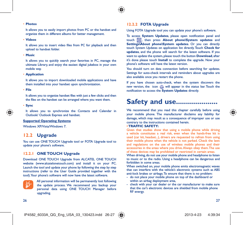 26 27•  PhotosIt allows you to easily import photos from PC or the handset and organize them in different albums for better management.•  VideosIt allows you to insert video files from PC for playback and then upload to handset folder.•  MusicIt allows you to quickly search your favorites in PC, manage the ultimate Library, and enjoy the easiest digital jukebox in your own mobile way. •  Application It allows you to import downloaded mobile applications and have them installed into your handset upon synchronization.•  File It allows you to organize handset files with just a few clicks and then the files on the handset can be arranged where you want them.•  SyncIt allows you to synchronize the Contacts and Calendar in Outlook/ Outlook Express and handset.Supported Operating SystemsWindows XP/Vista/Windows 7.12.2  UpgradeYou can use ONE TOUCH Upgrade tool or FOTA Upgrade tool to  update your phone&apos;s software.12.2.1  ONE TOUCH  UpgradeDownload ONE TOUCH Upgrade from ALCATEL ONE TOUCH website (www.alcatelonetouch.com) and install it on your PC. Launch the tool and update your phone by following the step by step instructions (refer to the User Guide provided together with the tool). Your phone’s software will now have the latest software. All personal information will be permanently lost following the update process. We recommend you backup your personal data using ONE TOUCH Manager before upgrading.12.2.2  FOTA UpgradeUsing FOTA Upgrade tool you can update your phone&apos;s software.To access System Updates, please open notification panel and touch   , then press About phone\System updates and Settings\About phone\System updates. Or you can directly touch System Updates on application list directly. Touch Check for updates, and the phone will search for the latest software. If you want to update the system, please touch the button Download, after it&apos;s done please touch Install to complete the upgrade. Now your phone&apos;s software will have the latest version.You should turn on data connection before searching for updates. Settings for auto-check intervals and reminders about upgrades are also available once you restart the phone.If you have chosen auto-check, when the system discovers the new version, the  icon   will appear in the status bar. Touch the notification to access the System Updates directly.Safety and use .....................We recommend that you read this chapter carefully before using your mobile phone. The manufacturer disclaims any liability for damage, which may result as a consequence of improper use or use contrary to the instructions contained herein.• TRAFFIC  SAFETY:Given that studies show that using a mobile phone while driving a vehicle constitutes a real risk, even when the hands-free kit is used (car kit, headset...), drivers are requested to refrain from using their mobile phone when the vehicle is not parked. Check the laws and regulations on the use of wireless mobile phones and their accessories in the areas where you drive. Always obey them. The use of these devices may be prohibited or restricted in certain areas.When driving, do not use your mobile phone and headphone to listen to music or to the radio. Using a headphone can be dangerous and forbidden in some areas.When switched on, your mobile phone emits electromagnetic waves that can interfere with the vehicle’s electronic systems such as ABS anti-lock brakes or airbags. To ensure that there is no problem:-  do not place your mobile phone on top of the dashboard or within an airbag deployment area,-  check with your car dealer or the car manufacturer to make sure that the car’s electronic devices are shielded from mobile phone RF energy.IP4582_6033A_QG_Eng_USA_03_130423.indd   26-27IP4582_6033A_QG_Eng_USA_03_130423.indd   26-27 2013-4-23    4:39:342013-4-23    4:39:34