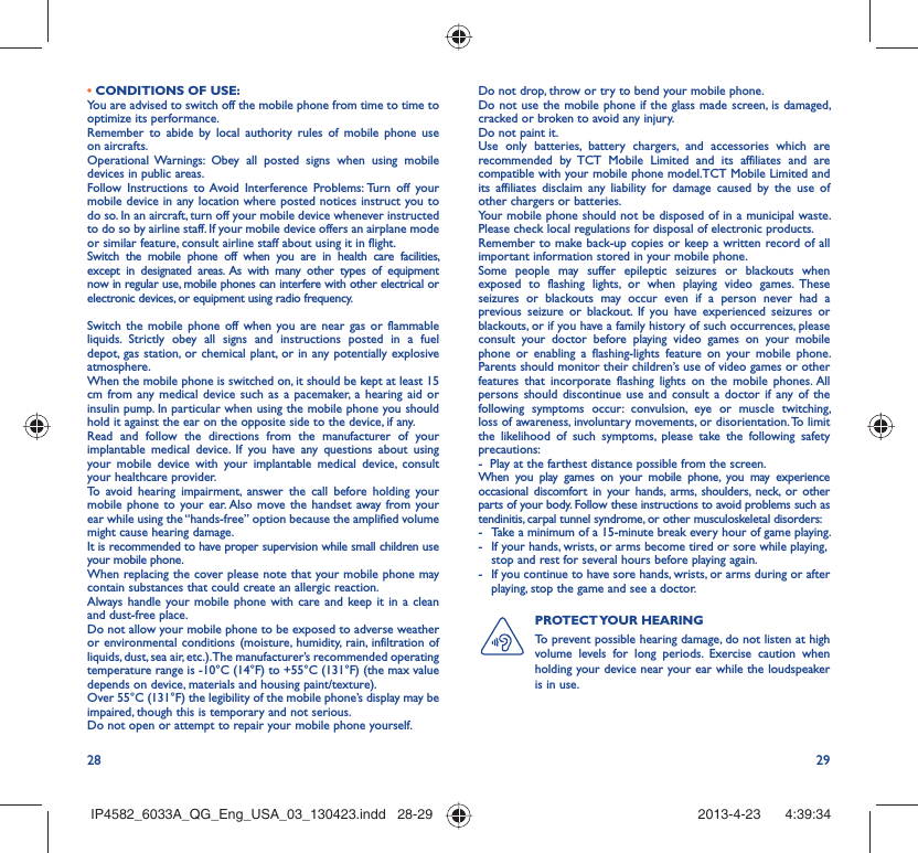 28 29• CONDITIONS OF USE:You are advised to switch off the mobile phone from time to time to optimize its performance.Remember to abide by local authority rules of mobile phone use on aircrafts.Operational Warnings: Obey all posted signs when using mobile devices in public areas. Follow Instructions to Avoid Interference Problems: Turn off your mobile device in any location where posted notices instruct you to do so. In an aircraft, turn off your mobile device whenever instructed to do so by airline staff. If your mobile device offers an airplane mode or similar feature, consult airline staff about using it in flight.Switch the mobile phone off when you are in health care facilities, except in designated areas. As with many other types of equipment now in regular use, mobile phones can interfere with other electrical or electronic devices, or equipment using radio frequency.Switch the mobile phone off when you are near gas or flammable liquids. Strictly obey all signs and instructions posted in a fuel depot, gas station, or chemical plant, or in any potentially explosive atmosphere.When the mobile phone is switched on, it should be kept at least 15 cm from any medical device such as a pacemaker, a hearing aid or insulin pump. In particular when using the mobile phone you should hold it against the ear on the opposite side to the device, if any. Read and follow the directions from the manufacturer of your implantable medical device. If you have any questions about using your mobile device with your implantable medical device, consult your healthcare provider.To avoid hearing impairment, answer the call before holding your mobile phone to your ear. Also move the handset away from your ear while using the “hands-free” option because the amplified volume might cause hearing damage.It is recommended to have proper supervision while small children use your mobile phone.When replacing the cover please note that your mobile phone may contain substances that could create an allergic reaction.Always handle your mobile phone with care and keep it in a clean and dust-free place.Do not allow your mobile phone to be exposed to adverse weather or environmental conditions (moisture, humidity, rain, infiltration of liquids, dust, sea air, etc.). The manufacturer’s recommended operating temperature range is -10°C (14°F) to +55°C (131°F) (the max value depends on device, materials and housing paint/texture).Over 55°C (131°F) the legibility of the mobile phone’s display may be impaired, though this is temporary and not serious. Do not open or attempt to repair your mobile phone yourself.Do not drop, throw or try to bend your mobile phone.Do not use the mobile phone if the glass made screen, is damaged, cracked or broken to avoid any injury.Do not paint it.Use only batteries, battery chargers, and accessories which are recommended by TCT Mobile Limited and its affiliates and are compatible with your mobile phone model.TCT Mobile Limited and its affiliates disclaim any liability for damage caused by the use of other chargers or batteries.Your mobile phone should not be disposed of in a municipal waste. Please check local regulations for disposal of electronic products.Remember to make back-up copies or keep a written record of all important information stored in your mobile phone.Some people may suffer epileptic seizures or blackouts when exposed to flashing lights, or when playing video games. These seizures or blackouts may occur even if a person never had a previous seizure or blackout. If you have experienced seizures or blackouts, or if you have a family history of such occurrences, please consult your doctor before playing video games on your mobile phone or enabling a flashing-lights feature on your mobile phone. Parents should monitor their children’s use of video games or other features that incorporate flashing lights on the mobile phones. All persons should discontinue use and consult a doctor if any of the following symptoms occur: convulsion, eye or muscle twitching, loss of awareness, involuntary movements, or disorientation. To limit the likelihood of such symptoms, please take the following safety precautions:-  Play at the farthest distance possible from the screen.When you play games on your mobile phone, you may experience occasional discomfort in your hands, arms, shoulders, neck, or other parts of your body. Follow these instructions to avoid problems such as tendinitis, carpal tunnel syndrome, or other musculoskeletal disorders:-  Take a minimum of a 15-minute break every hour of game playing.-  If your hands, wrists, or arms become tired or sore while playing, stop and rest for several hours before playing again.-  If you continue to have sore hands, wrists, or arms during or after playing, stop the game and see a doctor.PROTECT YOUR  HEARING To prevent possible hearing damage, do not listen at high volume levels for long periods. Exercise caution when holding your device near your ear while the loudspeaker is in use.IP4582_6033A_QG_Eng_USA_03_130423.indd   28-29IP4582_6033A_QG_Eng_USA_03_130423.indd   28-29 2013-4-23    4:39:342013-4-23    4:39:34