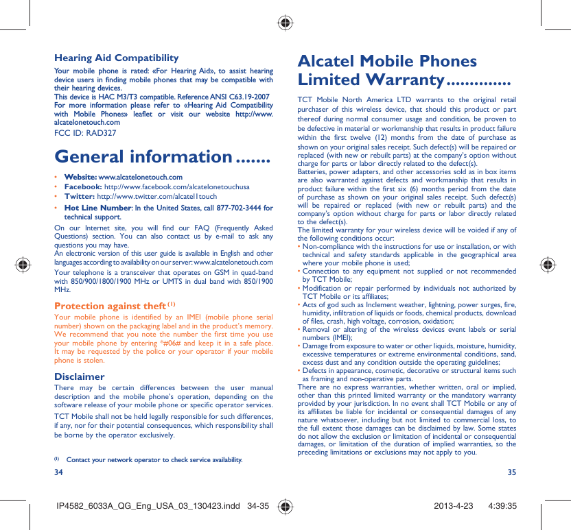34 35Hearing Aid CompatibilityYour mobile phone is rated: «For Hearing Aid», to assist hearing device users in finding mobile phones that may be compatible with their hearing devices.This device is HAC M3/T3 compatible. Reference ANSI C63.19-2007For more information please refer to «Hearing Aid Compatibility with Mobile Phones» leaflet or visit our website http://www.alcatelonetouch.comFCC ID: RAD327General information .......• Website: www.alcatelonetouch.com• Facebook: http://www.facebook.com/alcatelonetouchusa• Twitter: http://www.twitter.com/alcatel1touch• Hot Line Number: In the United States, call 877-702-3444 for technical support.On our Internet site, you will find our FAQ (Frequently Asked Questions) section. You can also contact us by e-mail to ask any questions you may have. An electronic version of this user guide is available in English and other languages according to availability on our server: www.alcatelonetouch.comYour telephone is a transceiver that operates on GSM in quad-band with 850/900/1800/1900 MHz or UMTS in dual band with 850/1900 MHz.Protection against theft (1)Your mobile phone is identified by an IMEI (mobile phone serial number) shown on the packaging label and in the product’s memory. We recommend that you note the number the first time you use your mobile phone by entering *#06# and keep it in a safe place. It may be requested by the police or your operator if your mobile phone is stolen. DisclaimerThere may be certain differences between the user manual description and the mobile phone’s operation, depending on the software release of your mobile phone or specific operator services.TCT Mobile shall not be held legally responsible for such differences, if any, nor for their potential consequences, which responsibility shall be borne by the operator exclusively.(1)  Contact your network operator to check service availability.Alcatel Mobile Phones Limited Warranty ..............TCT Mobile North America LTD warrants to the original retail purchaser of this wireless device, that should this product or part thereof during normal consumer usage and condition, be proven to be defective in material or workmanship that results in product failure within the first twelve (12) months from the date of purchase as shown on your original sales receipt. Such defect(s) will be repaired or  replaced (with new or rebuilt parts) at the company’s option without charge for parts or labor directly related to the defect(s).Batteries, power adapters, and other accessories sold as in box items are also warranted against defects and workmanship that results in product failure within the first six (6) months period from the date of purchase as shown on your original sales receipt. Such defect(s) will be repaired or replaced (with new or rebuilt parts) and the company’s option without charge for parts or labor directly related to the defect(s).The limited warranty for your wireless device will be voided if any of the following conditions occur:•  Non-compliance with the instructions for use or installation, or with technical and safety standards applicable in the geographical area where your mobile phone is used;•  Connection to any equipment not supplied or not recommended by TCT Mobile;•  Modification or repair performed by individuals not authorized by TCT Mobile or its affiliates;•  Acts of god such as Inclement weather, lightning, power surges, fire, humidity, infiltration of liquids or foods, chemical products, download of files, crash, high voltage, corrosion, oxidation;•  Removal or altering of the wireless devices event labels or serial numbers (IMEI);•  Damage from exposure to water or other liquids, moisture, humidity, excessive temperatures or extreme environmental conditions, sand, excess dust and any condition outside the operating guidelines;•  Defects in appearance, cosmetic, decorative or structural items such as framing and non-operative parts.There are no express warranties, whether written, oral or implied, other than this printed limited warranty or the mandatory warranty provided by your jurisdiction. In no event shall TCT Mobile or any of its affiliates be liable for incidental or consequential damages of any nature whatsoever, including but not limited to commercial loss, to the full extent those damages can be disclaimed by law. Some states do not allow the exclusion or limitation of incidental or consequential damages, or limitation of the duration of implied warranties, so the preceding limitations or exclusions may not apply to you.IP4582_6033A_QG_Eng_USA_03_130423.indd   34-35IP4582_6033A_QG_Eng_USA_03_130423.indd   34-35 2013-4-23    4:39:352013-4-23    4:39:35