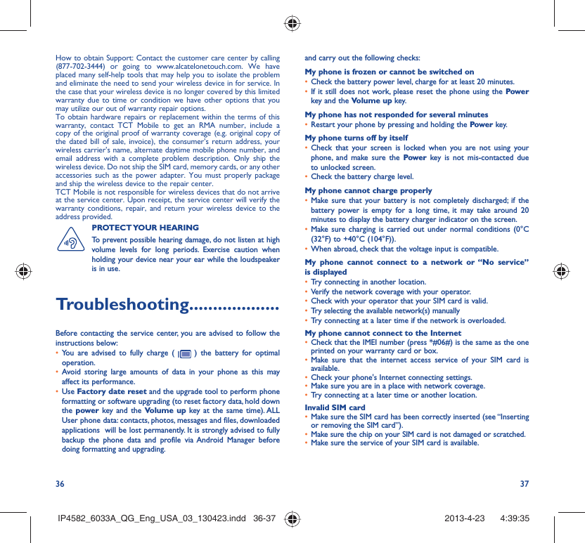 36 37How to obtain Support: Contact the customer care center by calling (877-702-3444) or going to www.alcatelonetouch.com. We have placed many self-help tools that may help you to isolate the problem and eliminate the need to send your wireless device in for service. In the case that your wireless device is no longer covered by this limited warranty due to time or condition we have other options that you may utilize our out of warranty repair options.To obtain hardware repairs or replacement within the terms of this warranty, contact TCT Mobile to get an RMA number, include a copy of the original proof of warranty coverage (e.g. original copy of the dated bill of sale, invoice), the consumer’s return address, your wireless carrier’s name, alternate daytime mobile phone number, and email address with a complete problem description. Only ship the wireless device. Do not ship the SIM card, memory cards, or any other accessories such as the power adapter. You must properly package and ship the wireless device to the repair center. TCT Mobile is not responsible for wireless devices that do not arrive at the service center. Upon receipt, the service center will verify the warranty conditions, repair, and return your wireless device to the address provided. PROTECT YOUR  HEARING To prevent possible hearing damage, do not listen at high volume levels for long periods. Exercise caution when holding your device near your ear while the loudspeaker is in use.Troubleshooting...................Before contacting the service center, you are advised to follow the instructions below:•  You are advised to fully charge (   ) the battery for optimal operation.•  Avoid storing large amounts of data in your phone as this may affect its performance.•  Use Factory date reset and the upgrade tool to perform phone formatting or software upgrading (to reset factory data, hold down the power key and the Volume up key at the same time). ALL User phone data: contacts, photos, messages and files, downloaded applications  will be lost permanently. It is strongly advised to fully backup the phone data and profile via Android Manager before doing formatting and upgrading. and carry out the following checks:My phone is frozen or cannot be switched on •  Check the battery power level, charge for at least 20 minutes.•  If it still does not work, please reset the phone using the Power key and the Volume up key.My phone has not responded for several minutes•  Restart your phone by pressing and holding the Power key.My phone turns off by itself•  Check that your screen is locked when you are not using your phone, and make sure the Power key is not mis-contacted due to unlocked screen.•  Check the battery charge level.My phone cannot charge properly•  Make sure that your battery is not completely discharged; if the battery power is empty for a long time, it may take around 20 minutes to display the battery charger indicator on the screen.•  Make sure charging is carried out under normal conditions (0°C (32°F) to +40°C (104°F)).•  When abroad, check that the voltage input is compatible.My phone cannot connect to a network or “No service” is displayed•  Try connecting in another location.•  Verify the network coverage with your operator.•  Check with your operator that your SIM card is valid.•  Try selecting the available network(s) manually •  Try connecting at a later time if the network is overloaded.My phone cannot connect to the Internet•  Check that the IMEI number (press *#06#) is the same as the one printed on your warranty card or box.•  Make sure that the internet access service of your SIM card is available.•  Check your phone&apos;s Internet connecting settings.•  Make sure you are in a place with network coverage.•  Try connecting at a later time or another location.Invalid SIM card•  Make sure the SIM card has been correctly inserted (see “Inserting or removing the SIM card”).•  Make sure the chip on your SIM card is not damaged or scratched.•  Make sure the service of your SIM card is available.IP4582_6033A_QG_Eng_USA_03_130423.indd   36-37IP4582_6033A_QG_Eng_USA_03_130423.indd   36-37 2013-4-23    4:39:352013-4-23    4:39:35