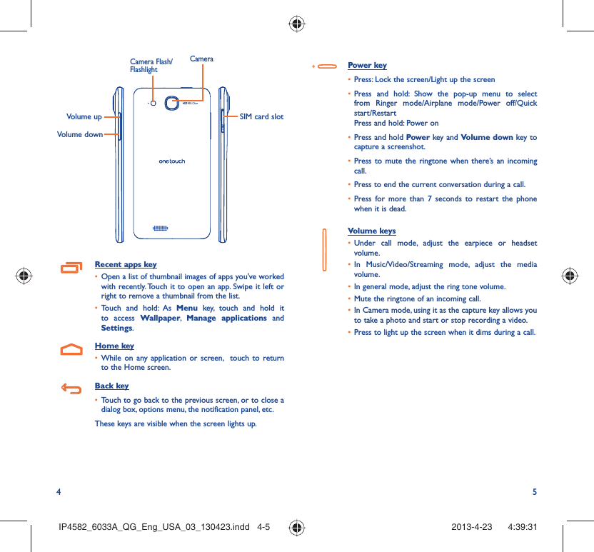 4 5Volume up SIM card slotVolume downCameraCamera Flash/FlashlightRecent apps key•  Open a list of thumbnail images of apps you&apos;ve worked with recently. Touch it to open an app. Swipe it left or right to remove a thumbnail from the list. •  Touch and hold: As Menu key, touch and hold it to access Wallpaper,  Manage applications and Settings.Home key•  While on any application or screen,  touch to return to the Home screen.Back key•  Touch to go back to the previous screen, or to close a dialog box, options menu, the notification panel, etc.These keys are visible when the screen lights up.Power key•  Press: Lock the screen/Light up the screen•  Press and hold: Show the pop-up menu to select from Ringer mode/Airplane mode/Power off/Quick start/RestartPress and hold: Power on•  Press and hold Power key and Volume down key to capture a screenshot.•  Press to mute the ringtone when there’s an incoming call.•  Press to end the current conversation during a call.•  Press for more than 7 seconds to restart the phone when it is dead.Volume keys •  Under call mode, adjust the earpiece or headset volume.•  In Music/Video/Streaming mode, adjust the media volume.•  In general mode, adjust the ring tone volume.•  Mute the ringtone of an incoming call.•  In Camera mode, using it as the capture key allows you to take a photo and start or stop recording a video.•  Press to light up the screen when it dims during a call.IP4582_6033A_QG_Eng_USA_03_130423.indd   4-5IP4582_6033A_QG_Eng_USA_03_130423.indd   4-5 2013-4-23    4:39:312013-4-23    4:39:31