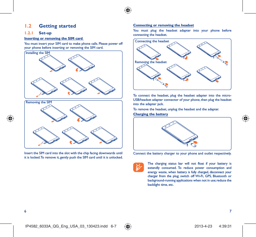 6 71.2  Getting started1.2.1   Set-upInserting or removing the SIM card You must insert your SIM card to make phone calls. Please power off your phone before inserting or removing the SIM card.Insert the SIM card into the slot with the chip facing downwards until it is locked. To remove it, gently push the SIM card until it is unlocked.Installing the SIM Removing the SIM Connecting or removing the headsetYou must plug the headset adapter into your phone before connecting the headset.To connect the headset, plug the headset adapter into the micro-USB/headset adapter connector of your phone, then plug the headset into the adapter jack.To remove the headset, unplug the headset and the adapter.Charging the batteryConnect the battery charger to your phone and outlet respectively.   The charging status bar will not float if your battery is extendly consumed. To reduce power consumption and energy waste, when battery is fully charged, disconnect your charger from the plug; switch off Wi-Fi, GPS, Bluetooth or background-running applications when not in use; reduce the backlight time, etc.Removing the headsetConnecting the headsetIP4582_6033A_QG_Eng_USA_03_130423.indd   6-7IP4582_6033A_QG_Eng_USA_03_130423.indd   6-7 2013-4-23    4:39:312013-4-23    4:39:31
