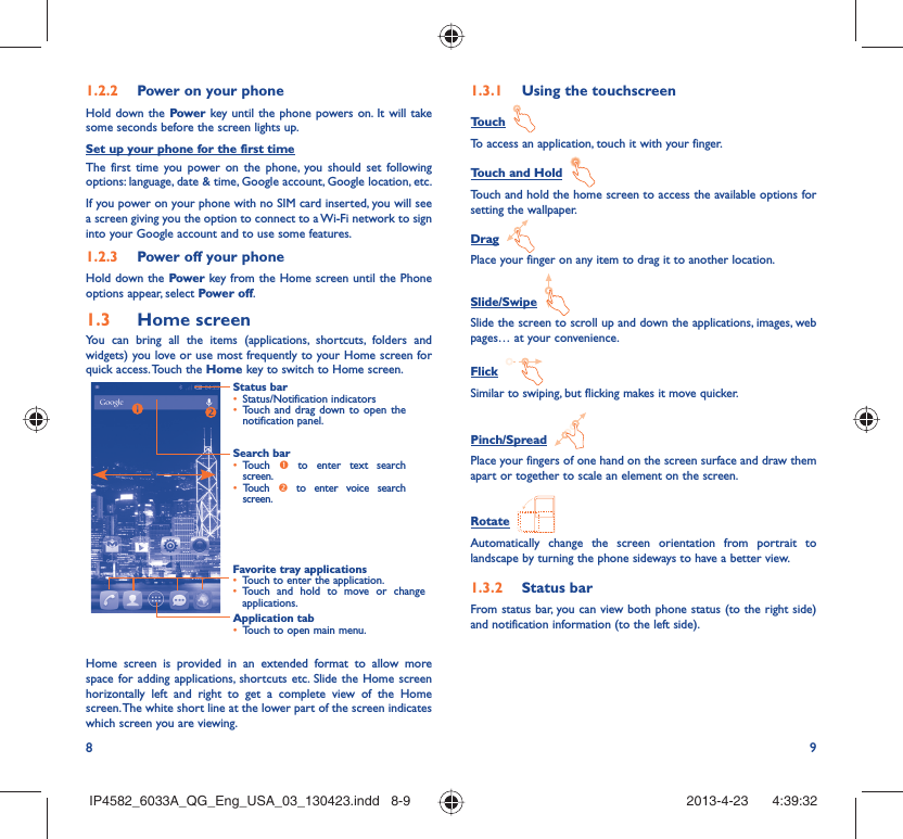 8 91.2.2  Power on your phoneHold down the Power key until the phone powers on. It will take some seconds before the screen lights up.Set up your phone for the first timeThe first time you power on the phone, you should set following options: language, date &amp; time, Google account, Google location, etc.If you power on your phone with no SIM card inserted, you will see a screen giving you the option to connect to a Wi-Fi network to sign into your Google account and to use some features.1.2.3  Power off your phoneHold down the Power key from the Home screen until the Phone options appear, select Power off.1.3  Home screenYou can bring all the items (applications, shortcuts, folders and widgets) you love or use most frequently to your Home screen for quick access. Touch the Home key to switch to Home screen.Status bar•  Status/Notification indicators •  Touch and drag down to open the notification panel.Application tab•  Touch to open main menu.Search bar•  Touch  n to enter text search screen. •  Touch  o to enter voice search screen.Favorite tray applications•  Touch to enter the application.•  Touch and hold to move or change applications.Home screen is provided in an extended format to allow more space for adding applications, shortcuts etc. Slide the Home screen horizontally left and right to get a complete view of the Home screen. The white short line at the lower part of the screen indicates which screen you are viewing.1.3.1  Using the touchscreenTouch  To access an application, touch it with your finger.Touch and Hold  Touch and hold the home screen to access the available options for setting the wallpaper.Drag  Place your finger on any item to drag it to another location.Slide/Swipe  Slide the screen to scroll up and down the applications, images, web pages… at your convenience.Flick  Similar to swiping, but flicking makes it move quicker.Pinch/Spread  Place your fingers of one hand on the screen surface and draw them apart or together to scale an element on the screen.Rotate  Automatically change the screen orientation from portrait to landscape by turning the phone sideways to have a better view.1.3.2  Status barFrom status bar, you can view both phone status (to the right side) and notification information (to the left side). IP4582_6033A_QG_Eng_USA_03_130423.indd   8-9IP4582_6033A_QG_Eng_USA_03_130423.indd   8-9 2013-4-23    4:39:322013-4-23    4:39:32