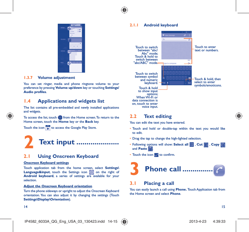 14 151.3.7  Volume adjustmentYou can set ringer, media and phone ringtone volume to your preference by pressing Volume up/down key or touching Settings/Audio profiles.1.4  Applications and widgets listThe list contains all pre-embedded and newly installed applications and widgets.To access the list, touch   from the Home screen. To return to the Home screen, touch the Home key or the Back key.Touch the icon   to access the Google Play Store.  2 Text input .....................2.1  Using Onscreen KeyboardOnscreen Keyboard settingsTouch application tab from the home screen, select Settings\Language&amp;input, touch the Settings icon   on the right of Android keyboard, a series of settings are available for your selection. Adjust the Onscreen Keyboard orientationTurn the phone sideways or upright to adjust the Onscreen Keyboard orientation. You can also adjust it by changing the settings (Touch  Settings\Display\Orientation).2.1.1  Android keyboardTouch to switch between symbol and numeric keyboard.Touch &amp; hold, then select to enter symbols/emoticons.Touch to enter text or numbers.Touch &amp; hold to show input options; When Wi-Fi  or data connection is on, touch to enter voice input.Touch to switch  between &quot;abc/Abc&quot; mode; Touch &amp; hold to switch between &quot;abc/ABC&quot; mode.2.2  Text editingYou can edit the text you have entered.•  Touch and hold or double-tap within the text you would like to edit.•  Drag the tap to change the high-lighted selection.•  Following options will show: Select all  , Cut   , Copy    and Paste  .•  Touch the icon   to confirm.3 Phone call ...............3.1  Placing a callYou can easily launch a call using Phone. Touch Application tab  from the Home screen and select Phone. IP4582_6033A_QG_Eng_USA_03_130423.indd   14-15IP4582_6033A_QG_Eng_USA_03_130423.indd   14-15 2013-4-23    4:39:332013-4-23    4:39:33
