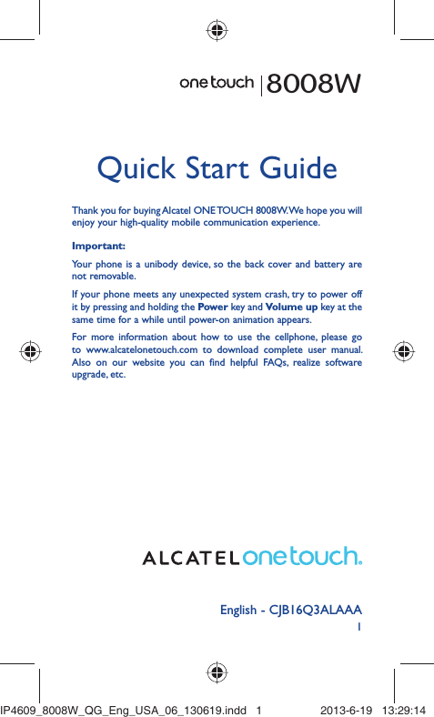 1English - CJB16Q3ALAAAQuick Start GuideThank you for buying Alcatel ONE TOUCH 8008W. We hope you will enjoy your high-quality mobile communication experience.Important:Your phone is a unibody device, so the back cover and battery are not removable.If your phone meets any unexpected system crash, try to power off it by pressing and holding the Power key and Volume up key at the same time for a while until power-on animation appears.For more information about how to use the cellphone, please go to www.alcatelonetouch.com to download complete user manual. Also on our website you can find helpful FAQs, realize software upgrade, etc.8008WIP4609_8008W_QG_Eng_USA_06_130619.indd   1IP4609_8008W_QG_Eng_USA_06_130619.indd   1 2013-6-19   13:29:142013-6-19   13:29:14