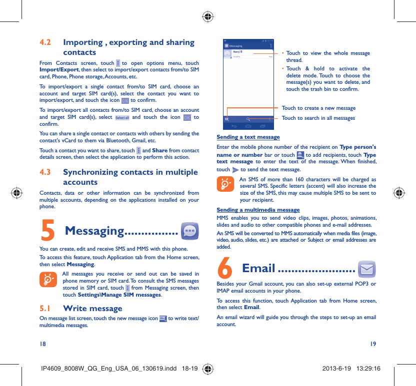 18 19Importing , exporting and sharing 4.2 contactsFrom Contacts screen, touch     to open options menu, touch Import/Export, then select to import/export contacts from/to SIM card, Phone, Phone storage, Accounts, etc.To import/export a single contact from/to SIM card, choose an account and target SIM card(s), select the contact you want to import/export, and touch the icon   to confirm.To import/export all contacts from/to SIM card, choose an account  and target SIM card(s), select   and touch the icon   to confirm.You can share a single contact or contacts with others by sending the contact&apos;s vCard to them via Bluetooth, Gmail, etc.Touch a contact you want to share, touch     and Share from contact details screen, then select the application to perform this action. Synchronizing contacts in multiple 4.3 accountsContacts, data or other information can be synchronized from multiple accounts, depending on the applications installed on your phone.Messaging5   ................You can create, edit and receive SMS and MMS with this phone.To access this feature, touch Application tab from the Home screen, then select Messaging.All messages you receive or send out can be saved in phone memory or SIM card. To consult the SMS messages stored in SIM card, touch     from Messaging screen, then touch Settings\Manage SIM messages.Write message5.1 On message list screen, touch the new message icon   to write text/multimedia messages.Touch to create a new messageTouch to search in all messagesTouch to view the whole message • thread.Touch &amp; hold to activate the • delete mode. Touch to choose the message(s) you want to delete, and touch the trash bin to confirm.Sending a text messageEnter the mobile phone number of the recipient on Type person&apos;s name or number bar or touch   to add recipients, touch Type text message to enter the text of the message. When finished, touch   to send the text message. An SMS of more than 160 characters will be charged as several SMS. Specific letters (accent) will also increase the size of the SMS, this may cause multiple SMS to be sent to your recipient.Sending a multimedia messageMMS enables you to send video clips, images, photos, animations, slides and audio to other compatible phones and e-mail addresses. An SMS will be converted to MMS automatically when media files (image, video, audio, slides, etc.) are attached or Subject or email addresses are added. Email6   .......................Besides your Gmail account, you can also set-up external POP3 or IMAP email accounts in your phone.To access this function, touch Application tab from Home screen, then select Email.An email wizard will guide you through the steps to set-up an email account.IP4609_8008W_QG_Eng_USA_06_130619.indd   18-19IP4609_8008W_QG_Eng_USA_06_130619.indd   18-19 2013-6-19   13:29:162013-6-19   13:29:16
