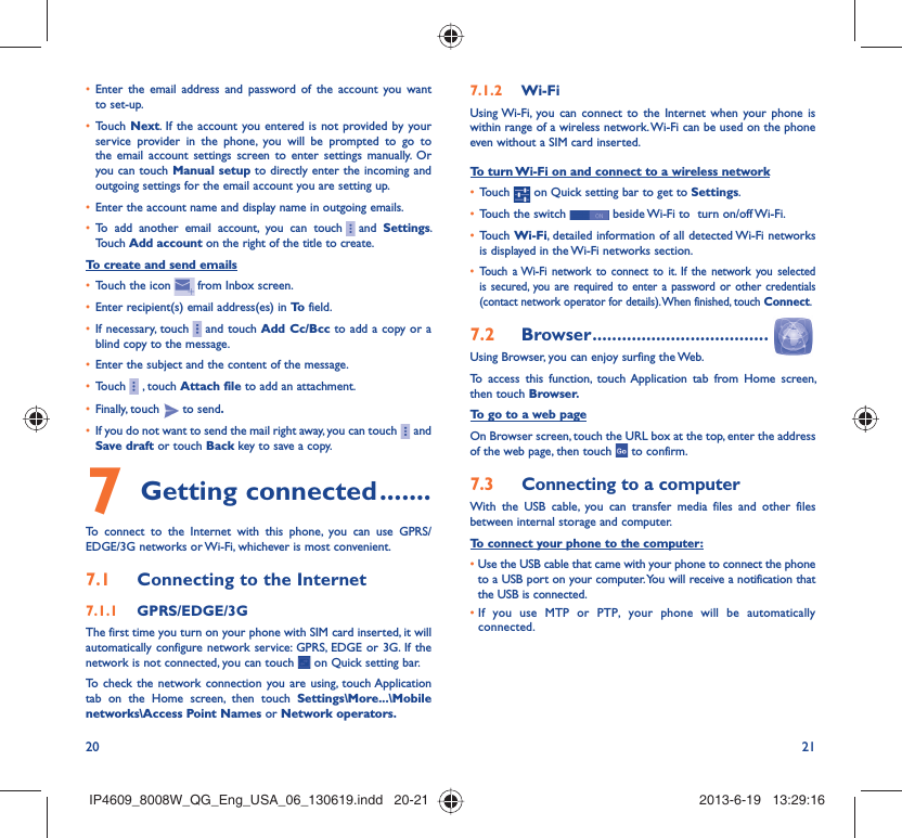 20 21Enter the email address and password of the account you want • to set-up.Touch •  Next. If the account you entered is not provided by your service provider in the phone, you will be prompted to go to the email account settings screen to enter settings manually. Or you can touch Manual setup to directly enter the incoming and outgoing settings for the email account you are setting up.Enter the account name and display name in outgoing emails.• To add another email account, you can touch•       and  Settings. Touch Add account on the right of the title to create.To create and send emailsTouch the icon •     from  Inbox  screen.Enter recipient(s) email address(es) in •  To  field.If necessary, touch•       and touch Add Cc/Bcc to add a copy or a blind copy to the message.Enter the subject and the content of the message.• Touch•       , touch Attach file to add an attachment.Finally, touch •   to send.If you do not want to send the mail right away, you can touch•       and Save draft or touch Back key to save a copy. Getting connected7   .......To connect to the Internet with this phone, you can use GPRS/EDGE/3G networks or Wi-Fi, whichever is most convenient.Connecting to the Internet7.1 GPRS/EDGE/3G7.1.1 The first time you turn on your phone with SIM card inserted, it will automatically configure network service: GPRS, EDGE or 3G. If the network is not connected, you can touch   on Quick setting bar.To check the network connection you are using, touch Application tab on the Home screen, then touch Settings\More...\Mobile networks\Access Point Names or Network operators.Wi-Fi7.1.2 Using Wi-Fi, you can connect to the Internet when your phone is within range of a wireless network. Wi-Fi can be used on the phone even without a SIM card inserted.To turn Wi-Fi on and connect to a wireless networkTouch •   on Quick setting bar to get to Settings.Touch the switch •   beside Wi-Fi to  turn on/off Wi-Fi.Touch •  Wi-Fi, detailed information of all detected Wi-Fi networks is displayed in the Wi-Fi networks section.Touch a Wi-Fi network to connect to it. If the network you selected • is secured, you are required to enter a password or other credentials (contact network operator for details). When finished, touch Connect.Browser7.2   ....................................Using Browser, you can enjoy surfing the Web.To access this function, touch Application tab from Home screen, then touch Browser.To go to a web pageOn Browser screen, touch the URL box at the top, enter the address of the web page, then touch   to confirm. Connecting to a computer7.3 With the USB cable, you can transfer media files and other files between internal storage and computer. To connect your phone to the computer:•  Use the USB cable that came with your phone to connect the phone to a USB port on your computer. You will receive a notification that the USB is connected.•  If you use MTP or PTP, your phone will be automatically connected.IP4609_8008W_QG_Eng_USA_06_130619.indd   20-21IP4609_8008W_QG_Eng_USA_06_130619.indd   20-21 2013-6-19   13:29:162013-6-19   13:29:16