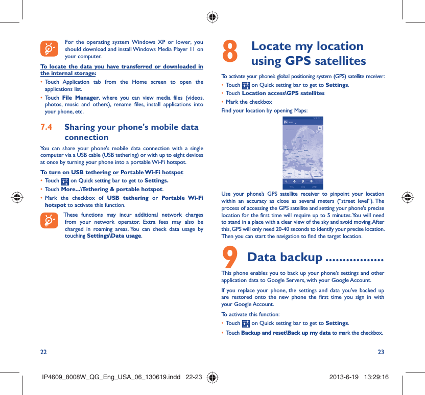 22 23  For the operating system Windows XP or lower, you should download and install Windows Media Player 11 on your computer.To locate the data you have transferred or downloaded in the internal storage:Touch Application tab from the Home screen to open the • applications list.Touch •  File Manager, where you can view media files (videos, photos, music and others), rename files, install applications into your phone, etc.Sharing your phone&apos;s mobile data 7.4 connectionYou can share your phone&apos;s mobile data connection with a single computer via a USB cable (USB tethering) or with up to eight devices at once by turning your phone into a portable Wi-Fi hotspot.To turn on USB tethering or Portable Wi-Fi hotspotTouch •   on Quick setting bar to get to Settings.Touch •  More...\Tethering &amp; portable hotspot.Mark the checkbox of •  USB tethering or Portable Wi-Fi hotspot to activate this function. These functions may incur additional network charges from your network operator. Extra fees may also be charged in roaming areas. You can check data usage by touching Settings\Data usage.  Locate my location 8  using GPS satellitesTo activate your phone’s global positioning system (GPS) satellite receiver:Touch •   on Quick setting bar to get to Settings.Touch •  Location access\GPS satellitesMark the checkbox• Find your location by opening Maps:Use your phone’s GPS satellite receiver to pinpoint your location within an accuracy as close as several meters (“street level”). The process of accessing the GPS satellite and setting your phone&apos;s precise location for the first time will require up to 5 minutes. You will need to stand in a place with a clear view of the sky and avoid moving. After this, GPS will only need 20-40 seconds to identify your precise location. Then you can start the navigation to find the target location.Data backup9   .................This phone enables you to back up your phone’s settings and other application data to Google Servers, with your Google Account. If you replace your phone, the settings and data you’ve backed up are restored onto the new phone the first time you sign in with your Google Account. To activate this function:Touch •   on Quick setting bar to get to Settings.Touch •  Backup and reset\Back up my data to mark the checkbox.IP4609_8008W_QG_Eng_USA_06_130619.indd   22-23IP4609_8008W_QG_Eng_USA_06_130619.indd   22-23 2013-6-19   13:29:162013-6-19   13:29:16