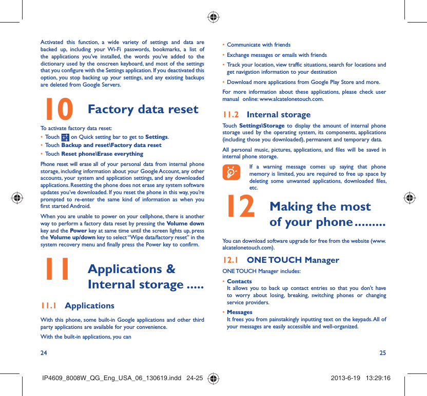 24 25Activated this function, a wide variety of settings and data are backed up, including your Wi-Fi passwords, bookmarks, a list of the applications you’ve installed, the words you’ve added to the dictionary used by the onscreen keyboard, and most of the settings that you configure with the Settings application. If you deactivated this option, you stop backing up your settings, and any existing backups are deleted from Google Servers.Factory data reset 10   To activate factory data reset:Touch •   on Quick setting bar to get to Settings.Touch •  Backup and reset\Factory data resetTouch •  Reset phone\Erase everythingPhone reset will erase all of your personal data from internal phone storage, including information about your Google Account, any other accounts, your system and application settings, and any downloaded applications. Resetting the phone does not erase any system software updates you’ve downloaded. If you reset the phone in this way, you’re prompted to re-enter the same kind of information as when you first started Android.When you are unable to power on your cellphone, there is another way to perform a factory data reset by pressing the Volume down key and the Power key at same time until the screen lights up, press the Volume up/down key to select “Wipe data/factory reset” in the system recovery menu and finally press the Power key to confirm. Applications &amp; 11  Internal storage .....Applications11.1 With this phone, some built-in Google applications and other third party applications are available for your convenience.With the built-in applications, you canCommunicate with friends• Exchange messages or emails with friends• Track your location, view traffic situations, search for locations and • get navigation information to your destinationDownload more applications from Google Play Store and more.• For more information about these applications, please check user manual  online: www.alcatelonetouch.com.Internal storage11.2 Touch  Settings\Storage to display the amount of internal phone storage used by the operating system, its components, applications (including those you downloaded), permanent and temporary data. All personal music, pictures, applications, and files will be saved in internal phone storage.If a warning message comes up saying that phone memory is limited, you are required to free up space by deleting some unwanted applications, downloaded files, etc. Making the most 12  of your phone .........You can download software upgrade for free from the website (www.alcatelonetouch.com). ONE TOUCH  Manager12.1 ONE TOUCH Manager includes:Contacts• It allows you to back up contact entries so that you don&apos;t have to worry about losing, breaking, switching phones or changing service providers.Messages• It frees you from painstakingly inputting text on the keypads. All of your messages are easily accessible and well-organized.IP4609_8008W_QG_Eng_USA_06_130619.indd   24-25IP4609_8008W_QG_Eng_USA_06_130619.indd   24-25 2013-6-19   13:29:162013-6-19   13:29:16