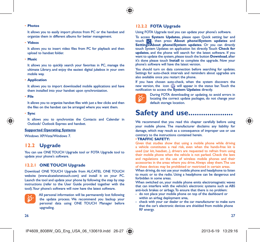 26 27Photos• It allows you to easily import photos from PC or the handset and organize them in different albums for better management.Videos• It allows you to insert video files from PC for playback and then upload to handset folder.Music• It allows you to quickly search your favorites in PC, manage the ultimate Library, and enjoy the easiest digital jukebox in your own mobile way. Application • It allows you to import downloaded mobile applications and have them installed into your handset upon synchronization.File • It allows you to organize handset files with just a few clicks and then the files on the handset can be arranged where you want them.Sync• It allows you to synchronize the Contacts and Calendar in Outlook/ Outlook Express and handset.Supported Operating SystemsWindows XP/Vista/Windows 7.Upgrade12.2 You can use ONE TOUCH Upgrade tool or FOTA Upgrade tool to  update your phone&apos;s software.ONE TOUCH  Upgrade12.2.1 Download ONE TOUCH Upgrade from ALCATEL ONE TOUCH website (www.alcatelonetouch.com) and install it on your PC. Launch the tool and update your phone by following the step by step instructions (refer to the User Guide provided together with the tool). Your phone’s software will now have the latest software. All personal information will be permanently lost following the update process. We recommend you backup your personal data using ONE TOUCH Manager before upgrading.FOTA Upgrade12.2.2 Using FOTA Upgrade tool you can update your phone&apos;s software.To access System Updates, please open Quick setting bar and touch   , then press About phone\System updates and Settings\About phone\System updates. Or you can directly touch System Updates on application list directly. Touch Check for updates, and the phone will search for the latest software. If you want to update the system, please touch the button Download, after it&apos;s done please touch Install to complete the upgrade. Now your phone&apos;s software will have the latest version.You should turn on data connection before searching for updates. Settings for auto-check intervals and reminders about upgrades are also available once you restart the phone.If you have chosen auto-check, when the system discovers the new version, the  icon   will appear in the status bar. Touch the notification to access the System Updates directly. During FOTA downloading or updating, to avoid errors in locating the correct update packages, do not change your default storage location.Safety and use .....................We recommend that you read this chapter carefully before using your mobile phone. The manufacturer disclaims any liability for damage, which may result as a consequence of improper use or use contrary to the instructions contained herein.• TRAFFIC  SAFETY:Given that studies show that using a mobile phone while driving a vehicle constitutes a real risk, even when the hands-free kit is used (car kit, headset...), drivers are requested to refrain from using their mobile phone when the vehicle is not parked. Check the laws and regulations on the use of wireless mobile phones and their accessories in the areas where you drive. Always obey them. The use of these devices may be prohibited or restricted in certain areas.When driving, do not use your mobile phone and headphone to listen to music or to the radio. Using a headphone can be dangerous and forbidden in some areas.When switched on, your mobile phone emits electromagnetic waves that can interfere with the vehicle’s electronic systems such as ABS anti-lock brakes or airbags. To ensure that there is no problem:-  do not place your mobile phone on top of the dashboard or within an airbag deployment area,-  check with your car dealer or the car manufacturer to make sure that the car’s electronic devices are shielded from mobile phone RF energy.IP4609_8008W_QG_Eng_USA_06_130619.indd   26-27IP4609_8008W_QG_Eng_USA_06_130619.indd   26-27 2013-6-19   13:29:162013-6-19   13:29:16