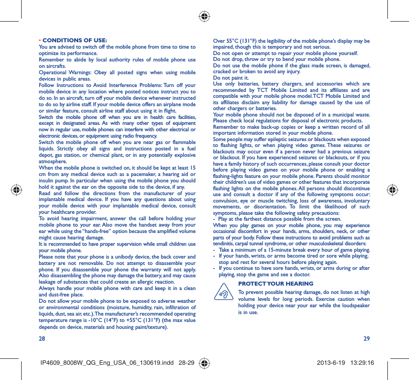 28 29• CONDITIONS OF USE:You are advised to switch off the mobile phone from time to time to optimize its performance.Remember to abide by local authority rules of mobile phone use on aircrafts.Operational Warnings: Obey all posted signs when using mobile devices in public areas. Follow Instructions to Avoid Interference Problems: Turn off your mobile device in any location where posted notices instruct you to do so. In an aircraft, turn off your mobile device whenever instructed to do so by airline staff. If your mobile device offers an airplane mode or similar feature, consult airline staff about using it in flight.Switch the mobile phone off when you are in health care facilities, except in designated areas. As with many other types of equipment now in regular use, mobile phones can interfere with other electrical or electronic devices, or equipment using radio frequency.Switch the mobile phone off when you are near gas or flammable liquids. Strictly obey all signs and instructions posted in a fuel depot, gas station, or chemical plant, or in any potentially explosive atmosphere.When the mobile phone is switched on, it should be kept at least 15 cm from any medical device such as a pacemaker, a hearing aid or insulin pump. In particular when using the mobile phone you should hold it against the ear on the opposite side to the device, if any. Read and follow the directions from the manufacturer of your implantable medical device. If you have any questions about using your mobile device with your implantable medical device, consult your healthcare provider.To avoid hearing impairment, answer the call before holding your mobile phone to your ear. Also move the handset away from your ear while using the “hands-free” option because the amplified volume might cause hearing damage.It is recommended to have proper supervision while small children use your mobile phone.Please note that your phone is a unibody device, the back cover and battery are not removable. Do not attempt to disassemble your phone. If you disassemble your phone the warranty will not apply. Also disassembling the phone may damage the battery, and may cause leakage of substances that could create an allergic reaction.Always handle your mobile phone with care and keep it in a clean and dust-free place.Do not allow your mobile phone to be exposed to adverse weather or environmental conditions (moisture, humidity, rain, infiltration of liquids, dust, sea air, etc.). The manufacturer’s recommended operating temperature range is -10°C (14°F) to +55°C (131°F) (the max value depends on device, materials and housing paint/texture).Over 55°C (131°F) the legibility of the mobile phone’s display may be impaired, though this is temporary and not serious. Do not open or attempt to repair your mobile phone yourself.Do not drop, throw or try to bend your mobile phone.Do not use the mobile phone if the glass made screen, is damaged, cracked or broken to avoid any injury.Do not paint it.Use only batteries, battery chargers, and accessories which are recommended by TCT Mobile Limited and its affiliates and are compatible with your mobile phone model.TCT Mobile Limited and its affiliates disclaim any liability for damage caused by the use of other chargers or batteries.Your mobile phone should not be disposed of in a municipal waste. Please check local regulations for disposal of electronic products.Remember to make back-up copies or keep a written record of all important information stored in your mobile phone.Some people may suffer epileptic seizures or blackouts when exposed to flashing lights, or when playing video games. These seizures or blackouts may occur even if a person never had a previous seizure or blackout. If you have experienced seizures or blackouts, or if you have a family history of such occurrences, please consult your doctor before playing video games on your mobile phone or enabling a flashing-lights feature on your mobile phone. Parents should monitor their children’s use of video games or other features that incorporate flashing lights on the mobile phones. All persons should discontinue use and consult a doctor if any of the following symptoms occur: convulsion, eye or muscle twitching, loss of awareness, involuntary movements, or disorientation. To limit the likelihood of such symptoms, please take the following safety precautions:-  Play at the farthest distance possible from the screen.When you play games on your mobile phone, you may experience occasional discomfort in your hands, arms, shoulders, neck, or other parts of your body. Follow these instructions to avoid problems such as tendinitis, carpal tunnel syndrome, or other musculoskeletal disorders:-  Take a minimum of a 15-minute break every hour of game playing.-  If your hands, wrists, or arms become tired or sore while playing, stop and rest for several hours before playing again.-  If you continue to have sore hands, wrists, or arms during or after playing, stop the game and see a doctor.PROTECT YOUR  HEARING To prevent possible hearing damage, do not listen at high volume levels for long periods. Exercise caution when holding your device near your ear while the loudspeaker is in use.IP4609_8008W_QG_Eng_USA_06_130619.indd   28-29IP4609_8008W_QG_Eng_USA_06_130619.indd   28-29 2013-6-19   13:29:162013-6-19   13:29:16