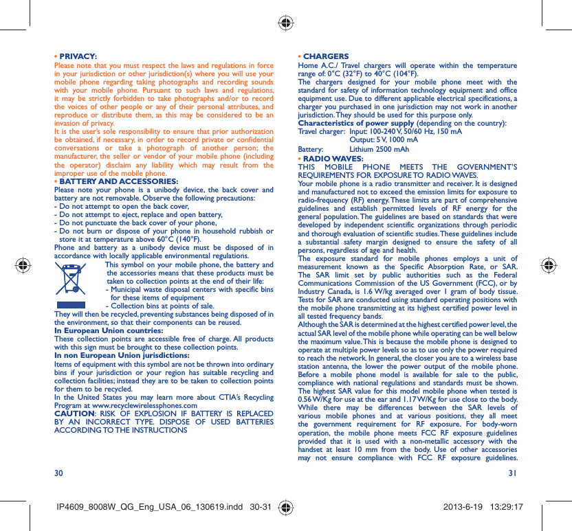 30 31• PRIVACY:Please note that you must respect the laws and regulations in force in your jurisdiction or other jurisdiction(s) where you will use your mobile phone regarding taking photographs and recording sounds with your mobile phone. Pursuant to such laws and regulations, it may be strictly forbidden to take photographs and/or to record the voices of other people or any of their personal attributes, and reproduce or distribute them, as this may be considered to be an invasion of privacy.  It is the user’s sole responsibility to ensure that prior authorization be obtained, if necessary, in order to record private or confidential conversations or take a photograph of another person; the manufacturer, the seller or vendor of your mobile phone (including the operator) disclaim any liability which may result from the improper use of the mobile phone.• BATTERY AND ACCESSORIES:Please note your phone is a unibody device, the back cover and battery are not removable. Observe the following precautions:- Do not attempt to open the back cover,- Do not attempt to eject, replace and open battery,- Do not punctuate the back cover of your phone,-  Do not burn or dispose of your phone in household rubbish or store it at temperature above 60°C (140°F).Phone and battery as a unibody device must be disposed of in accordance with locally applicable environmental regulations.  This symbol on your mobile phone, the battery and the accessories means that these products must be taken to collection points at the end of their life: -  Municipal waste disposal centers with specific bins for these items of equipment  - Collection bins at points of sale.They will then be recycled, preventing substances being disposed of in the environment, so that their components can be reused.In European Union countries:These collection points are accessible free of charge. All products with this sign must be brought to these collection points.In non European Union jurisdictions:Items of equipment with this symbol are not be thrown into ordinary bins if your jurisdiction or your region has suitable recycling and collection facilities; instead they are to be taken to collection points for them to be recycled.In the United States you may learn more about CTIA’s Recycling Program at www.recyclewirelessphones.comCAUTION: RISK OF EXPLOSION IF BATTERY IS REPLACED BY AN INCORRECT TYPE. DISPOSE OF USED BATTERIES ACCORDING TO THE  INSTRUCTIONS• CHARGERSHome A.C./ Travel chargers will operate within the temperature range of: 0°C (32°F) to 40°C (104°F).The chargers designed for your mobile phone meet with the standard for safety of information technology equipment and office equipment use. Due to different applicable electrical specifications, a charger you purchased in one jurisdiction may not work in another jurisdiction. They should be used for this purpose only.Characteristics of power supply (depending on the country):Travel charger:  Input: 100-240 V, 50/60 Hz, 150 mA  Output: 5 V, 1000 mA Battery:  Lithium 2500 mAh• RADIO WAVES:THIS MOBILE PHONE MEETS THE GOVERNMENT’S REQUIREMENTS FOR EXPOSURE TO RADIO WAVES.Your mobile phone is a radio transmitter and receiver. It is designed and manufactured not to exceed the emission limits for exposure to radio-frequency (RF) energy. These limits are part of comprehensive guidelines and establish permitted levels of RF energy for the general population. The guidelines are based on standards that were developed by independent scientific organizations through periodic and thorough evaluation of scientific studies. These guidelines include a substantial safety margin designed to ensure the safety of all persons, regardless of age and health.The exposure standard for mobile phones employs a unit of measurement known as the Specific Absorption Rate, or SAR. The SAR limit set by public authorities such as the Federal Communications Commission of the US Government (FCC), or by Industry Canada, is 1.6 W/kg averaged over 1 gram of body tissue. Tests for SAR are conducted using standard operating positions with the mobile phone transmitting at its highest certified power level in all tested frequency bands.Although the SAR is determined at the highest certified power level, the actual SAR level of the mobile phone while operating can be well below the maximum value. This is because the mobile phone is designed to operate at multiple power levels so as to use only the power required to reach the network. In general, the closer you are to a wireless base station antenna, the lower the power output of the mobile phone. Before a mobile phone model is available for sale to the public, compliance with national regulations and standards must be shown.The highest SAR value for this model mobile phone when tested is 0.56 W/Kg for use at the ear and 1.17 W/Kg for use close to the body. While there may be differences between the SAR levels of various mobile phones and at various positions, they all meet the government requirement for RF exposure. For body-worn operation, the mobile phone meets FCC RF exposure guidelines provided that it is used with a non-metallic accessory with the handset at least 10 mm from the body. Use of other accessories may not ensure compliance with FCC RF exposure guidelines.IP4609_8008W_QG_Eng_USA_06_130619.indd   30-31IP4609_8008W_QG_Eng_USA_06_130619.indd   30-31 2013-6-19   13:29:172013-6-19   13:29:17