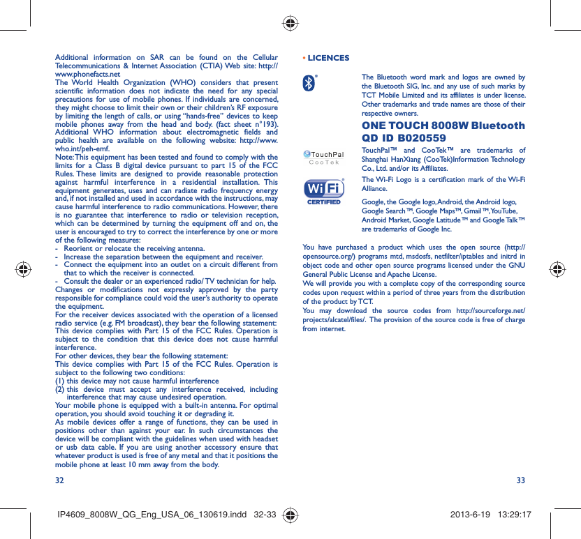 32 33Additional information on SAR can be found on the Cellular Telecommunications &amp; Internet Association (CTIA) Web site: http://www.phonefacts.netThe World Health Organization (WHO) considers that present scientific information does not indicate the need for any special precautions for use of mobile phones. If individuals are concerned, they might choose to limit their own or their children’s RF exposure by limiting the length of calls, or using “hands-free” devices to keep mobile phones away from the head and body. (fact sheet n°193). Additional WHO information about electromagnetic fields and public health are available on the following website: http://www.who.int/peh-emf. Note: This equipment has been tested and found to comply with the limits for a Class B digital device pursuant to part 15 of the FCC Rules. These limits are designed to provide reasonable protection against harmful interference in a residential installation. This equipment generates, uses and can radiate radio frequency energy and, if not installed and used in accordance with the instructions, may cause harmful interference to radio communications. However, there is no guarantee that interference to radio or television reception, which can be determined by turning the equipment off and on, the user is encouraged to try to correct the interference by one or more of the following measures:-  Reorient or relocate the receiving antenna.-  Increase the separation between the equipment and receiver.-  Connect the equipment into an outlet on a circuit different from that to which the receiver is connected.-  Consult the dealer or an experienced radio/ TV technician for help.Changes or modifications not expressly approved by the party responsible for compliance could void the user’s authority to operate the equipment.For the receiver devices associated with the operation of a licensed radio service (e.g. FM broadcast), they bear the following statement:This device complies with Part 15 of the FCC Rules. Operation is subject to the condition that this device does not cause harmful interference.For other devices, they bear the following statement:This device complies with Part 15 of the FCC Rules. Operation is subject to the following two conditions:(1) this device may not cause harmful interference(2)  this device must accept any interference received, including interference that may cause undesired operation.Your mobile phone is equipped with a built-in antenna. For optimal operation, you should avoid touching it or degrading it.As mobile devices offer a range of functions, they can be used in positions other than against your ear. In such circumstances the device will be compliant with the guidelines when used with headset or usb data cable. If you are using another accessory ensure that whatever product is used is free of any metal and that it positions the mobile phone at least 10 mm away from the body.LICENCES •  The Bluetooth word mark and logos are owned by the Bluetooth SIG, Inc. and any use of such marks by TCT Mobile Limited and its affiliates is under license. Other trademarks and trade names are those of their respective owners.  ONE TOUCH 8008W Bluetooth QD ID B020559TouchPal™ and CooTek™ are trademarks of Shanghai HanXiang (CooTek)Information Technology Co., Ltd. and/or its Affiliates. The Wi-Fi Logo is a certification mark of the Wi-Fi Alliance.Google, the Google logo, Android, the Android logo, Google Search TM, Google MapsTM, Gmail TM, YouTube, Android Market, Google Latitude TM and Google Talk TM are trademarks of Google Inc.You have purchased a product which uses the open source (http://opensource.org/) programs mtd, msdosfs, netfilter/iptables and initrd in object code and other open source programs licensed under the GNU General Public License and Apache License. We will provide you with a complete copy of the corresponding source codes upon request within a period of three years from the distribution of the product by TCT. You may download the source codes from http://sourceforge.net/projects/alcatel/files/.  The provision of the source code is free of charge from internet. IP4609_8008W_QG_Eng_USA_06_130619.indd   32-33IP4609_8008W_QG_Eng_USA_06_130619.indd   32-33 2013-6-19   13:29:172013-6-19   13:29:17