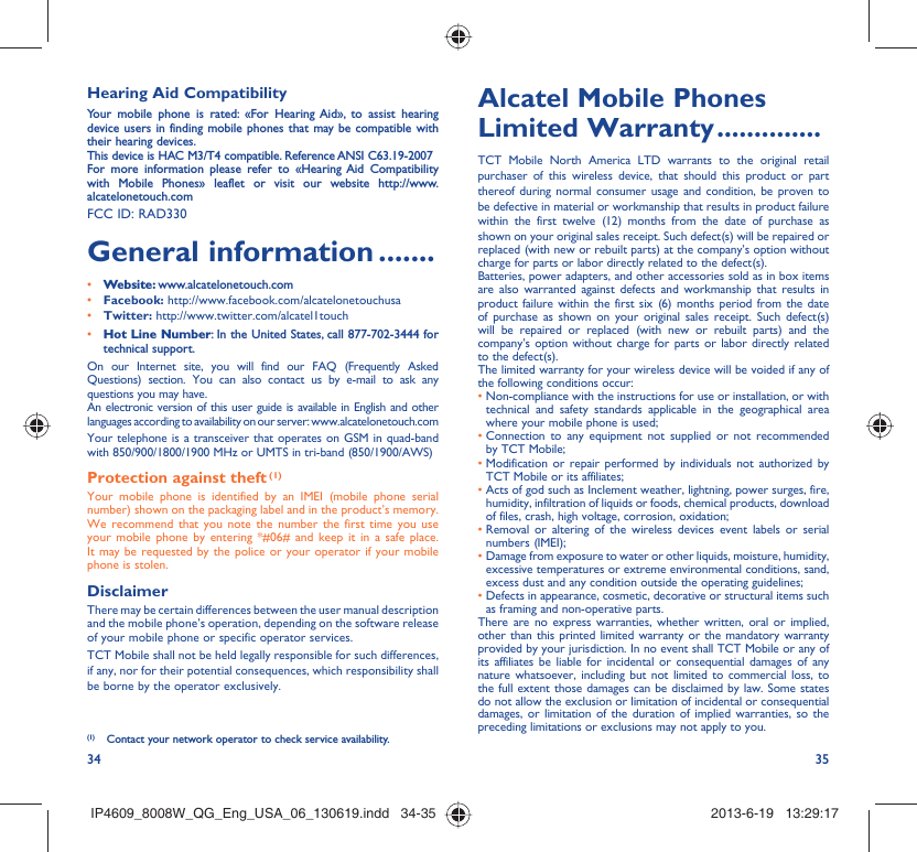 34 35Hearing Aid CompatibilityYour mobile phone is rated: «For Hearing Aid», to assist hearing device users in finding mobile phones that may be compatible with their hearing devices.This device is HAC M3/T4 compatible. Reference ANSI C63.19-2007For more information please refer to «Hearing Aid Compatibility with Mobile Phones» leaflet or visit our website http://www.alcatelonetouch.comFCC ID: RAD330General information .......• Website: www.alcatelonetouch.com• Facebook: http://www.facebook.com/alcatelonetouchusa• Twitter: http://www.twitter.com/alcatel1touch• Hot Line Number: In the United States, call 877-702-3444 for technical support.On our Internet site, you will find our FAQ (Frequently Asked Questions) section. You can also contact us by e-mail to ask any questions you may have. An electronic version of this user guide is available in English and other languages according to availability on our server: www.alcatelonetouch.comYour telephone is a transceiver that operates on GSM in quad-band with 850/900/1800/1900 MHz or UMTS in tri-band (850/1900/AWS)Protection against theft (1)Your mobile phone is identified by an IMEI (mobile phone serial number) shown on the packaging label and in the product’s memory. We recommend that you note the number the first time you use your mobile phone by entering *#06# and keep it in a safe place. It may be requested by the police or your operator if your mobile phone is stolen. DisclaimerThere may be certain differences between the user manual description and the mobile phone’s operation, depending on the software release of your mobile phone or specific operator services.TCT Mobile shall not be held legally responsible for such differences, if any, nor for their potential consequences, which responsibility shall be borne by the operator exclusively.(1)  Contact your network operator to check service availability.Alcatel Mobile Phones Limited Warranty ..............TCT Mobile North America LTD warrants to the original retail purchaser of this wireless device, that should this product or part thereof during normal consumer usage and condition, be proven to be defective in material or workmanship that results in product failure within the first twelve (12) months from the date of purchase as shown on your original sales receipt. Such defect(s) will be repaired or  replaced (with new or rebuilt parts) at the company’s option without charge for parts or labor directly related to the defect(s).Batteries, power adapters, and other accessories sold as in box items are also warranted against defects and workmanship that results in product failure within the first six (6) months period from the date of purchase as shown on your original sales receipt. Such defect(s) will be repaired or replaced (with new or rebuilt parts) and the company’s option without charge for parts or labor directly related to the defect(s).The limited warranty for your wireless device will be voided if any of the following conditions occur:•  Non-compliance with the instructions for use or installation, or with technical and safety standards applicable in the geographical area where your mobile phone is used;•  Connection to any equipment not supplied or not recommended by TCT Mobile;•  Modification or repair performed by individuals not authorized by TCT Mobile or its affiliates;•  Acts of god such as Inclement weather, lightning, power surges, fire, humidity, infiltration of liquids or foods, chemical products, download of files, crash, high voltage, corrosion, oxidation;•  Removal or altering of the wireless devices event labels or serial numbers (IMEI);•  Damage from exposure to water or other liquids, moisture, humidity, excessive temperatures or extreme environmental conditions, sand, excess dust and any condition outside the operating guidelines;•  Defects in appearance, cosmetic, decorative or structural items such as framing and non-operative parts.There are no express warranties, whether written, oral or implied, other than this printed limited warranty or the mandatory warranty provided by your jurisdiction. In no event shall TCT Mobile or any of its affiliates be liable for incidental or consequential damages of any nature whatsoever, including but not limited to commercial loss, to the full extent those damages can be disclaimed by law. Some states do not allow the exclusion or limitation of incidental or consequential damages, or limitation of the duration of implied warranties, so the preceding limitations or exclusions may not apply to you.IP4609_8008W_QG_Eng_USA_06_130619.indd   34-35IP4609_8008W_QG_Eng_USA_06_130619.indd   34-35 2013-6-19   13:29:172013-6-19   13:29:17