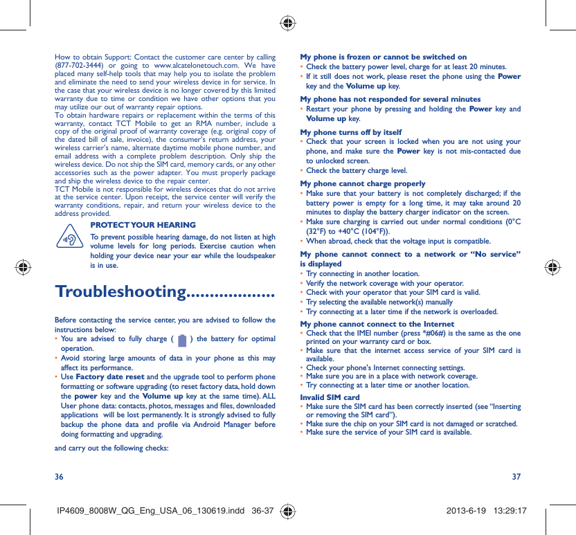 36 37How to obtain Support: Contact the customer care center by calling (877-702-3444) or going to www.alcatelonetouch.com. We have placed many self-help tools that may help you to isolate the problem and eliminate the need to send your wireless device in for service. In the case that your wireless device is no longer covered by this limited warranty due to time or condition we have other options that you may utilize our out of warranty repair options.To obtain hardware repairs or replacement within the terms of this warranty, contact TCT Mobile to get an RMA number, include a copy of the original proof of warranty coverage (e.g. original copy of the dated bill of sale, invoice), the consumer’s return address, your wireless carrier’s name, alternate daytime mobile phone number, and email address with a complete problem description. Only ship the wireless device. Do not ship the SIM card, memory cards, or any other accessories such as the power adapter. You must properly package and ship the wireless device to the repair center. TCT Mobile is not responsible for wireless devices that do not arrive at the service center. Upon receipt, the service center will verify the warranty conditions, repair, and return your wireless device to the address provided. PROTECT YOUR  HEARING To prevent possible hearing damage, do not listen at high volume levels for long periods. Exercise caution when holding your device near your ear while the loudspeaker is in use.Troubleshooting...................Before contacting the service center, you are advised to follow the instructions below:You are advised to fully charge ( •   ) the battery for optimal operation.Avoid storing large amounts of data in your phone as this may • affect its performance.Use •  Factory date reset and the upgrade tool to perform phone formatting or software upgrading (to reset factory data, hold down the power key and the Volume up key at the same time). ALL User phone data: contacts, photos, messages and files, downloaded applications  will be lost permanently. It is strongly advised to fully backup the phone data and profile via Android Manager before doing formatting and upgrading. and carry out the following checks:My phone is frozen or cannot be switched on Check the battery power level, charge for at least 20 minutes.• If it still does not work, please reset the phone using the •  Power key and the Volume up key.My phone has not responded for several minutesRestart your phone by pressing and holding the •  Power key and Volume up key.My phone turns off by itselfCheck that your screen is locked when you are not using your • phone, and make sure the Power key is not mis-contacted due to unlocked screen.Check the battery charge level.• My phone cannot charge properlyMake sure that your battery is not completely discharged; if the • battery power is empty for a long time, it may take around 20 minutes to display the battery charger indicator on the screen.Make sure charging is carried out under normal conditions •  (0°C (32°F) to +40°C (104°F)).When abroad, check that the voltage input is compatible.• My phone cannot connect to a network or “No service” is displayedTry connecting in another location.• Verify the network coverage with your operator.• Check with your operator that your SIM card is valid.• Try selecting the available network(s) manually • Try connecting at a later time if the network is overloaded.• My phone cannot connect to the InternetCheck that the IMEI number (press *#06#) is the same as the one • printed on your warranty card or box.Make sure that the internet access service of your SIM card is • available.Check your phone&apos;s Internet connecting settings.• Make sure you are in a place with network coverage.• Try connecting at a later time or another location.• Invalid SIM cardMake sure the SIM card has been correctly inserted (see “Inserting • or removing the SIM card”).Make sure the chip on your SIM card is not damaged or scratched.• Make sure the service of your SIM card is available.• IP4609_8008W_QG_Eng_USA_06_130619.indd   36-37IP4609_8008W_QG_Eng_USA_06_130619.indd   36-37 2013-6-19   13:29:172013-6-19   13:29:17
