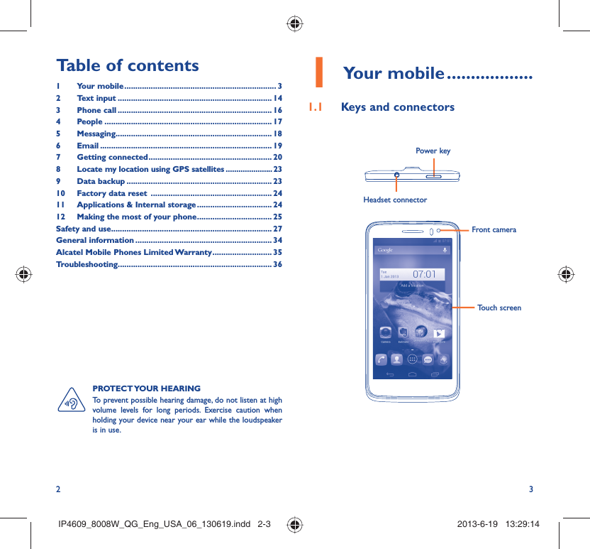 2 3Table of contents1 Your mobile ..................................................................... 32 Text input ...................................................................... 143 Phone call ...................................................................... 164 People ............................................................................ 175 Messaging....................................................................... 186  Email .............................................................................. 197 Getting connected ........................................................ 208  Locate my location using GPS satellites ......................239 Data backup .................................................................. 2310  Factory data reset  ....................................................... 2411  Applications &amp; Internal storage .................................. 2412  Making the most of your phone .................................. 25Safety and use ......................................................................... 27General information .............................................................. 34Alcatel Mobile Phones Limited Warranty ........................... 35Troubleshooting...................................................................... 36Your mobile1   ..................Keys and connectors1.1 Headset connector Power keyFront cameraTouch screenPROTECT YOUR  HEARING To prevent possible hearing damage, do not listen at high volume levels for long periods. Exercise caution when holding your device near your ear while the loudspeaker is in use.IP4609_8008W_QG_Eng_USA_06_130619.indd   2-3IP4609_8008W_QG_Eng_USA_06_130619.indd   2-3 2013-6-19   13:29:142013-6-19   13:29:14