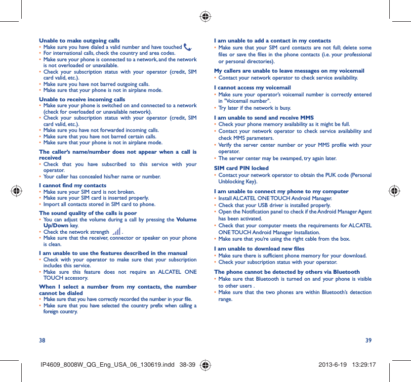 38 39Unable to make outgoing callsMake sure you have dialed a valid number and have touched •  .For international calls, check the country and area codes.• Make sure your phone is connected to a network, and the network • is not overloaded or unavailable.Check your subscription status with your operator (credit, SIM • card valid, etc.).Make sure you have not barred outgoing calls.• Make sure that your phone is not in airplane mode.• Unable to receive incoming callsMake sure your phone is switched on and connected to a network • (check for overloaded or unavailable network).Check your subscription status with your operator (credit, SIM • card valid, etc.).Make sure you have not forwarded incoming calls.• Make sure that you have not barred certain calls.• Make sure that your phone is not in airplane mode.• The caller’s name/number does not appear when a call is receivedCheck that you have subscribed to this service with your • operator.Your caller has concealed his/her name or number.• I cannot find my contactsMake sure your SIM card is not broken.• Make sure your SIM card is inserted properly.• Import all contacts stored in SIM card to phone.• The sound quality of the calls is poorYou can adjust the volume during a call by pressing the •  Volume Up/Down key.Check the network strength •   .Make sure that the receiver, connector or speaker on your phone • is clean.I am unable to use the features described in the manualCheck with your operator to make sure that your subscription • includes this service.Make sure this feature does not require an ALCATEL ONE • TOUCH accessory.When I select a number from my contacts, the number cannot be dialedMake sure that you have correctly recorded the number in your file.• Make sure that you have selected the country prefix when calling a • foreign country.I am unable to add a contact in my contactsMake sure that your SIM card contacts are not full; delete some • files or save the files in the phone contacts (i.e. your professional or personal directories).My callers are unable to leave messages on my voicemailContact your network operator to check service availability.• I cannot access my voicemailMake sure your operator’s voicemail number is correctly entered • in &quot;Voicemail number&quot;.Try later if the network is busy.• I am unable to send and receive MMSCheck your phone memory availability as it might be full.• Contact your network operator to check service availability and • check MMS parameters.Verify the server center number or your MMS profile with your • operator.The server center may be swamped, try again later.• SIM card PIN lockedContact your network operator to obtain the PUK code (Personal • Unblocking Key).I am unable to connect my phone to my computerInstall ALCATEL ONE TOUCH Android Manager.• Check that your USB driver is installed properly.• Open the Notification panel to check if the Android Manager Agent • has been activated.Check that your computer meets the requirements for ALCATEL • ONE TOUCH Android Manager Installation.Make sure that you’re using the right cable from the box.• I am unable to download new filesMake sure there is sufficient phone memory for your download.• Check your subscription status with your operator.• The phone cannot be detected by others via BluetoothMake sure that Bluetooth is turned on and your phone is visible • to other users .Make sure that the two phones are within Bluetooth’s detection • range.IP4609_8008W_QG_Eng_USA_06_130619.indd   38-39IP4609_8008W_QG_Eng_USA_06_130619.indd   38-39 2013-6-19   13:29:172013-6-19   13:29:17