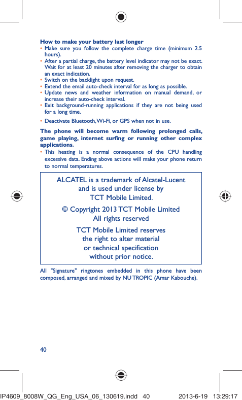 40How to make your battery last longerMake sure you follow the complete charge time (minimum 2.5 • hours).After a partial charge, the battery level indicator may not be exact. • Wait for at least 20 minutes after removing the charger to obtain an exact indication.Switch on the backlight upon request.• Extend the email auto-check interval for as long as possible.• Update news and weather information on manual demand, or • increase their auto-check interval.Exit background-running applications if they are not being used • for a long time.Deactivate Bluetooth, Wi-Fi, or GPS when not in use.• The phone will become warm following prolonged calls, game playing, internet surfing or running other complex applications. This heating is a normal consequence of the CPU handling • excessive data. Ending above actions will make your phone return to normal temperatures.ALCATEL is a trademark of Alcatel-Lucentand is used under license by TCT Mobile Limited.© Copyright 2013 TCT Mobile LimitedAll rights reservedTCT Mobile Limited reserves the right to alter material or technical specification without prior notice.All &quot;Signature&quot; ringtones embedded in this phone have been composed, arranged and mixed by NU TROPIC (Amar Kabouche).IP4609_8008W_QG_Eng_USA_06_130619.indd   40IP4609_8008W_QG_Eng_USA_06_130619.indd   40 2013-6-19   13:29:172013-6-19   13:29:17