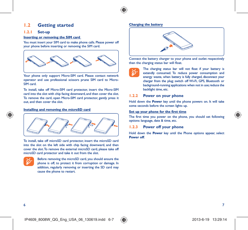 6 7Getting started1.2  Set-up1.2.1 Inserting or removing the SIM card You must insert your SIM card to make phone calls. Please power off your phone before inserting or removing the SIM card.Your phone only support Micro-SIM card. Please contact network operator and use professional scissors prune SIM card to Micro-SIM card.To install, take off Micro-SIM card protector, insert the Micro-SIM card into the slot with chip facing downward, and then cover the slot. To remove the card, open Micro-SIM card protector, gently press it out, and then cover the slot.Installing and removing the microSD cardTo install, take off microSD card protector, insert the microSD card into the slot on the left side with chip facing downward, and then cover the slot. To remove the external microSD card, please take off microSD card protector and take it out from the slot. Before removing the microSD card, you should ensure the phone is off, to protect it from corruption or damage. In addition, regularly removing or inserting the SD card may cause the phone to restart.Charging the batteryConnect the battery charger to your phone and outlet respectively then the charging status bar will float. The charging status bar will not float if your battery is extendly consumed. To reduce power consumption and energy waste, when battery is fully charged, disconnect your charger from the plug; switch off Wi-Fi, GPS, Bluetooth or background-running applications when not in use; reduce the backlight time, etc.Power on your phone1.2.2 Hold down the Power key until the phone powers on. It will take some seconds before the screen lights up.Set up your phone for the first timeThe first time you power on the phone, you should set following options: language, date &amp; time, etc.Power off your phone1.2.3 Hold down the Power  key until the Phone options appear, select Power off.IP4609_8008W_QG_Eng_USA_06_130619.indd   6-7IP4609_8008W_QG_Eng_USA_06_130619.indd   6-7 2013-6-19   13:29:142013-6-19   13:29:14