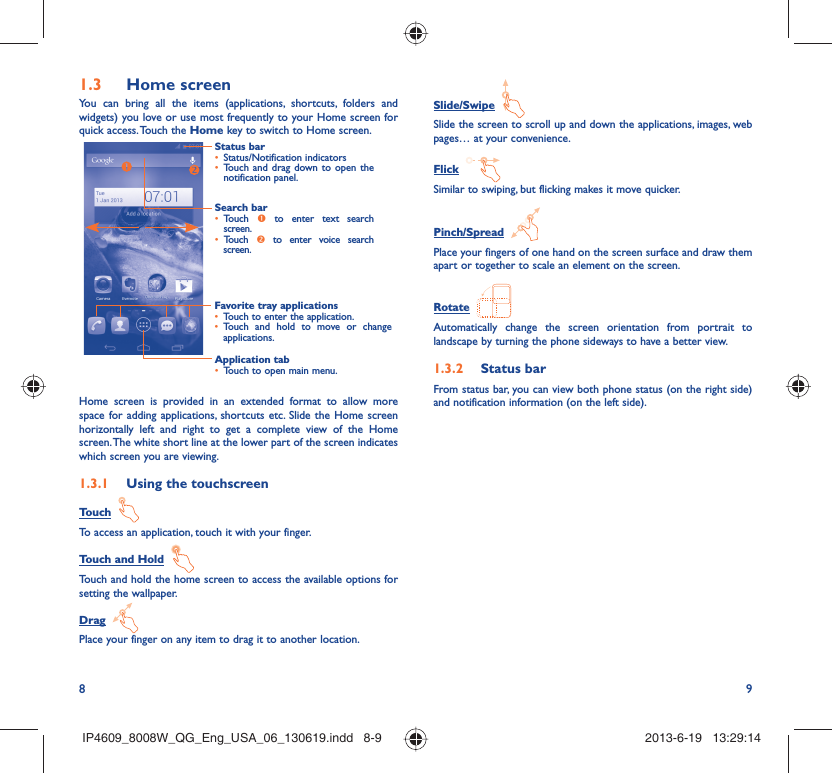 8 9Home screen1.3 You can bring all the items (applications, shortcuts, folders and widgets) you love or use most frequently to your Home screen for quick access. Touch the Home key to switch to Home screen.Status barStatus/Notification indicators • Touch and drag down to open the • notification panel.Application tabTouch to open main menu.• Search barTouch •  n to enter text search screen. Touch •  o to enter voice search screen.Favorite tray applicationsTouch to enter the application.• Touch and hold to move or change • applications.Home screen is provided in an extended format to allow more space for adding applications, shortcuts etc. Slide the Home screen horizontally left and right to get a complete view of the Home screen. The white short line at the lower part of the screen indicates which screen you are viewing.Using the touchscreen1.3.1 Touch  To access an application, touch it with your finger.Touch and Hold  Touch and hold the home screen to access the available options for setting the wallpaper.Drag  Place your finger on any item to drag it to another location.Slide/Swipe  Slide the screen to scroll up and down the applications, images, web pages… at your convenience.Flick  Similar to swiping, but flicking makes it move quicker.Pinch/Spread  Place your fingers of one hand on the screen surface and draw them apart or together to scale an element on the screen.Rotate  Automatically change the screen orientation from portrait to landscape by turning the phone sideways to have a better view.Status bar1.3.2 From status bar, you can view both phone status (on the right side) and notification information (on the left side). IP4609_8008W_QG_Eng_USA_06_130619.indd   8-9IP4609_8008W_QG_Eng_USA_06_130619.indd   8-9 2013-6-19   13:29:142013-6-19   13:29:14