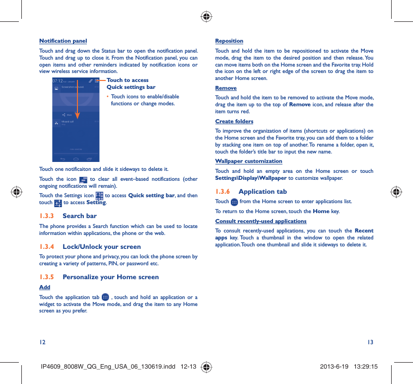 12 13Notification panelTouch and drag down the Status bar to open the notification panel. Touch and drag up to close it. From the Notification panel, you can open items and other reminders indicated by notification icons or view wireless service information. Touch to access Quick settings barTouch icons to enable/disable • functions or change modes.Touch one notificaiton and slide it sideways to delete it.Touch the icon   to clear all event–based notifications (other ongoing notifications will remain).Touch the Settings icon   to access Quick setting bar, and then touch   to access Setting.Search bar1.3.3 The phone provides a Search function which can be used to locate information within applications, the phone or the web. Lock/Unlock your screen1.3.4 To protect your phone and privacy, you can lock the phone screen by creating a variety of patterns, PIN, or password etc.Personalize your Home screen1.3.5 AddTouch the application tab   , touch and hold an application or a widget to activate the Move mode, and drag the item to any Home screen as you prefer.Reposition Touch and hold the item to be repositioned to activate the Move mode, drag the item to the desired position and then release. You can move items both on the Home screen and the Favorite tray. Hold the icon on the left or right edge of the screen to drag the item to another Home screen.RemoveTouch and hold the item to be removed to activate the Move mode, drag the item up to the top of Remove icon, and release after the item turns red.Create foldersTo improve the organization of items (shortcuts or applications) on the Home screen and the Favorite tray, you can add them to a folder by stacking one item on top of another. To rename a folder, open it, touch the folder’s title bar to input the new name.Wallpaper customizationTouch and hold an empty area on the Home screen or touch Settings\Display\Wallpaper to customize wallpaper.Application tab1.3.6 Touch   from the Home screen to enter applications list. To return to the Home screen, touch the Home key.Consult recently-used applicationsTo consult recently-used applications, you can touch the Recent apps key. Touch a thumbnail in the window to open the related application.Touch one thumbnail and slide it sideways to delete it.IP4609_8008W_QG_Eng_USA_06_130619.indd   12-13IP4609_8008W_QG_Eng_USA_06_130619.indd   12-13 2013-6-19   13:29:152013-6-19   13:29:15
