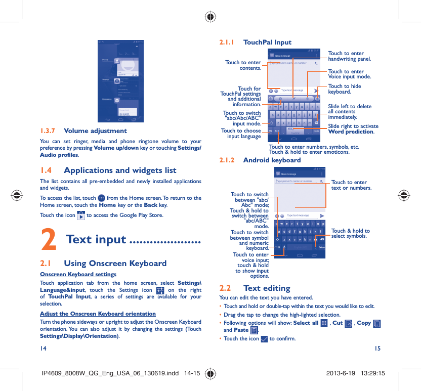14 15Volume adjustment1.3.7 You can set ringer, media and phone ringtone volume to your preference by pressing Volume up/down key or touching Settings/Audio profiles.Applications and widgets list1.4 The list contains all pre-embedded and newly installed applications and widgets.To access the list, touch   from the Home screen. To return to the Home screen, touch the Home key or the Back key.Touch the icon   to access the Google Play Store.  Text input2   .....................Using Onscreen Keyboard2.1 Onscreen Keyboard settingsTouch application tab from the home screen, select Settings\Language&amp;input, touch the Settings icon   on the right of  TouchPal Input, a series of settings are available for your selection. Adjust the Onscreen Keyboard orientationTurn the phone sideways or upright to adjust the Onscreen Keyboard orientation. You can also adjust it by changing the settings (Touch  Settings\Display\Orientation).TouchPal Input2.1.1 Touch to enter contents.Touch to enter handwriting panel.Touch to enter Voice input mode.Touch to hide keyboard.Slide left to delete all contents immediately.Slide right to activate Word prediction.Touch for TouchPal settings and additional information.Touch to switch &quot;abc/Abc/ABC&quot; input mode.Touch to choose input languageTouch to enter numbers, symbols, etc.Touch &amp; hold to enter emoticons.Android keyboard2.1.2 Touch to enter text or numbers.Touch &amp; hold to select symbols.Touch to enter voice input; touch &amp; hold to show input options.Touch to switch between symbol and numeric keyboard.Touch to switch between &quot;abc/Abc&quot; mode; Touch &amp; hold to switch between &quot;abc/ABC&quot; mode.Text editing2.2 You can edit the text you have entered.Touch and hold or double-tap within the text you would like to edit.• Drag the tap to change the high-lighted selection.• Following options will show: •  Select all  , Cut   , Copy    and Paste  .Touch the icon •   to confirm.IP4609_8008W_QG_Eng_USA_06_130619.indd   14-15IP4609_8008W_QG_Eng_USA_06_130619.indd   14-15 2013-6-19   13:29:152013-6-19   13:29:15