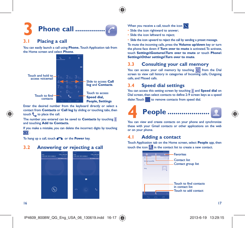 16 17Phone call3   ...............Placing a call3.1 You can easily launch a call using Phone. Touch Application tab  from the Home screen and select Phone. Touch and hold to access voicemail Slide to access Call log and Contacts.Touch to access Speed dial, People, SettingsTouch to find contactsEnter the desired number from the keyboard directly or select a contact from Contacts or Call log by sliding or touching tabs, then touch   to place the call. The number you entered can be saved to Contacts by touching    and touching Add to Contacts.If you make a mistake, you can delete the incorrect digits by touching  .To hang up a call, touch    or the Power key.Answering or rejecting a call3.2      When you receive a call, touch the icon Slide the icon rightward to answer;• Slide the icon leftward to reject;• Slide the icon upward to reject the call by sending a preset message.• To mute the incoming calls, press the Volume up/down key or turn the phone face down if Turn over to mute is activated. To activate, touch Settings\Gestures\Turn over to mute or touch Phone\Settings\Other settings\Turn over to mute.Consulting your call memory3.3 You can access your call memory by touching   from the Dial screen to view call history in categories of Incoming calls, Outgoing calls, and Missed calls.Speed dial settings3.4 You can access this setting screen by touching     and Speed dial on Dial screen, then select contacts to define 2-9 screen keys as a speed dialer. Touch   to remove contacts from speed dial.People4   .....................You can view and create contacts on your phone and synchronize these with your Gmail contacts or other applications on the web or on your phone.Adding a contact4.1 Touch Application tab on the Home screen, select People app, then touch the icon   in the contact list to create a new contact.FavoritesTouch to find contacts in contact listContact group listContact listTouch to add contactIP4609_8008W_QG_Eng_USA_06_130619.indd   16-17IP4609_8008W_QG_Eng_USA_06_130619.indd   16-17 2013-6-19   13:29:152013-6-19   13:29:15