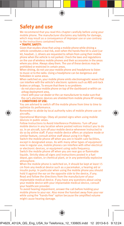 Safety and useWe recommend that you read this chapter carefully before using your mobile phone. The manufacturer disclaims any liability for damage, which may result as a consequence of improper use or use contrary to the instructions contained herein.• TRAFFIC SAFETY:Given that studies show that using a mobile phone while driving a vehicle constitutes a real risk, even when the hands-free kit is used (car kit, headset...), drivers are requested to refrain from using their mobile phone when the vehicle is not parked. Check the laws and regulations on the use of wireless mobile phones and their accessories in the areas where you drive. Always obey them. The use of these devices may be prohibited or restricted in certain areas.When driving, do not use your mobile phone and headphone to listen to music or to the radio. Using a headphone can be dangerous and forbidden in some areas.When switched on, your mobile phone emits electromagnetic waves that can interfere with the vehicle’s electronic systems such as ABS anti-lock brakes or airbags. To ensure that there is no problem:- do not place your mobile phone on top of the dashboard or within an airbag deployment area,- check with your car dealer or the car manufacturer to make sure that the car’s electronic devices are shielded from mobile phone RF energy.• CONDITIONS OF USE:You are advised to switch off the mobile phone from time to time to optimize its performance.Remember to abide by local authority rules of mobile phone use on aircrafts.Operational Warnings: Obey all posted signs when using mobile devices in public areas. Follow Instructions to Avoid Interference Problems: Turn off your mobile device in any location where posted notices instruct you to do so. In an aircraft, turn off your mobile device whenever instructed to do so by airline staff. If your mobile device offers an airplane mode or similar feature, consult airline staff about using it in ﬂight.Switch the mobile phone off when you are in health care facilities, except in designated areas. As with many other types of equipment now in regular use, mobile phones can interfere with other electrical or electronic devices, or equipment using radio frequency.Switch the mobile phone off when you are near gas or ﬂammable liquids. Strictly obey all signs and instructions posted in a fuel depot, gas station, or chemical plant, or in any potentially explosive atmosphere.When the mobile phone is switched on, it should be kept at least 15 cm from any medical device such as a pacemaker, a hearing aid or insulin pump. In particular when using the mobile phone you should hold it against the ear on the opposite side to the device, if any. Read and follow the directions from the manufacturer of your implantable medical device. If you have any questions about using your mobile device with your implantable medical device, consult your healthcare provider.To avoid hearing impairment, answer the call before holding your mobile phone to your ear. Also move the handset away from your ear while using the &quot;hands-free&quot; option because the ampliﬁed volume might cause hearing damage.IP4629_4012A_QG_Eng_USA_for Telefonica_12_130605.indd   12IP4629_4012A_QG_Eng_USA_for Telefonica_12_130605.indd   12 2013-6-5   9:12:242013-6-5   9:12:24