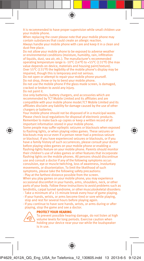 It is recommended to have proper supervision while small children use your mobile phone.When replacing the cover please note that your mobile phone may contain substances that could create an allergic reaction.Always handle your mobile phone with care and keep it in a clean and dust-free place.Do not allow your mobile phone to be exposed to adverse weather or environmental conditions (moisture, humidity, rain, inﬁltration of liquids, dust, sea air, etc.). The manufacturer’s recommended operating temperature range is -10°C (14°F) to +55°C (131°F) (the max value depends on device, materials and housing paint/texture).Over 55°C (131°F) the legibility of the mobile phone’s display may be impaired, though this is temporary and not serious. Do not open or attempt to repair your mobile phone yourself.Do not drop, throw or try to bend your mobile phone.Do not use the mobile phone if the glass made screen, is damaged, cracked or broken to avoid any injury.Do not paint it.Use only batteries, battery chargers, and accessories which are recommended by TCT Mobile Limited and its afﬁliates and are compatible with your mobile phone model.TCT Mobile Limited and its afﬁliates disclaim any liability for damage caused by the use of other chargers or batteries.Your mobile phone should not be disposed of in a municipal waste. Please check local regulations for disposal of electronic products.Remember to make back-up copies or keep a written record of all important information stored in your mobile phone.Some people may suffer epileptic seizures or blackouts when exposed to ﬂashing lights, or when playing video games. These seizures or blackouts may occur even if a person never had a previous seizure or blackout. If you have experienced seizures or blackouts, or if you have a family history of such occurrences, please consult your doctor before playing video games on your mobile phone or enabling a ﬂashing-lights feature on your mobile phone. Parents should monitor their children’s use of video games or other features that incorporate ﬂashing lights on the mobile phones. All persons should discontinue use and consult a doctor if any of the following symptoms occur: convulsion, eye or muscle twitching, loss of awareness, involuntary movements, or disorientation. To limit the likelihood of such symptoms, please take the following safety precautions:- Play at the farthest distance possible from the screen.When you play games on your mobile phone, you may experience occasional discomfort in your hands, arms, shoulders, neck, or other parts of your body. Follow these instructions to avoid problems such as tendinitis, carpal tunnel syndrome, or other musculoskeletal disorders:- Take a minimum of a 15-minute break every hour of game playing.-  If your hands, wrists, or arms become tired or sore while playing, stop and rest for several hours before playing again.-  If you continue to have sore hands, wrists, or arms during or after playing, stop the game and see a doctor. PROTECT YOUR HEARING To prevent possible hearing damage, do not listen at high volume levels for long periods. Exercise caution when holding your device near your ear while the loudspeaker is in use.IP4629_4012A_QG_Eng_USA_for Telefonica_12_130605.indd   13IP4629_4012A_QG_Eng_USA_for Telefonica_12_130605.indd   13 2013-6-5   9:12:242013-6-5   9:12:24
