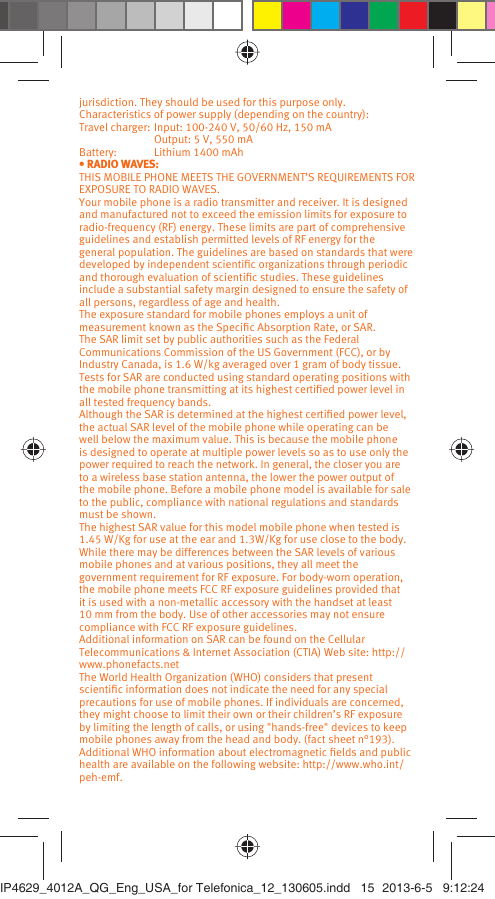 jurisdiction. They should be used for this purpose only.Characteristics of power supply (depending on the country):Travel charger: Input: 100-240 V, 50/60 Hz, 150 mA  Output: 5 V, 550 mA Battery:  Lithium 1400 mAh• RADIO WAVES:THIS MOBILE PHONE MEETS THE GOVERNMENT’S REQUIREMENTS FOR EXPOSURE TO RADIO WAVES.Your mobile phone is a radio transmitter and receiver. It is designed and manufactured not to exceed the emission limits for exposure to radio-frequency (RF) energy. These limits are part of comprehensive guidelines and establish permitted levels of RF energy for the general population. The guidelines are based on standards that were developed by independent scientiﬁc organizations through periodic and thorough evaluation of scientiﬁc studies. These guidelines include a substantial safety margin designed to ensure the safety of all persons, regardless of age and health.The exposure standard for mobile phones employs a unit of measurement known as the Speciﬁc Absorption Rate, or SAR. The SAR limit set by public authorities such as the Federal Communications Commission of the US Government (FCC), or by Industry Canada, is 1.6 W/kg averaged over 1 gram of body tissue. Tests for SAR are conducted using standard operating positions with the mobile phone transmitting at its highest certiﬁed power level in all tested frequency bands.Although the SAR is determined at the highest certiﬁed power level, the actual SAR level of the mobile phone while operating can be well below the maximum value. This is because the mobile phone is designed to operate at multiple power levels so as to use only the power required to reach the network. In general, the closer you are to a wireless base station antenna, the lower the power output of the mobile phone. Before a mobile phone model is available for sale to the public, compliance with national regulations and standards must be shown.The highest SAR value for this model mobile phone when tested is 1.45 W/Kg for use at the ear and 1.3W/Kg for use close to the body. While there may be differences between the SAR levels of various mobile phones and at various positions, they all meet the government requirement for RF exposure. For body-worn operation, the mobile phone meets FCC RF exposure guidelines provided that it is used with a non-metallic accessory with the handset at least 10 mm from the body. Use of other accessories may not ensure compliance with FCC RF exposure guidelines.Additional information on SAR can be found on the Cellular Telecommunications &amp; Internet Association (CTIA) Web site: http://www.phonefacts.netThe World Health Organization (WHO) considers that present scientiﬁc information does not indicate the need for any special precautions for use of mobile phones. If individuals are concerned, they might choose to limit their own or their children’s RF exposure by limiting the length of calls, or using &quot;hands-free&quot; devices to keep mobile phones away from the head and body. (fact sheet n°193). Additional WHO information about electromagnetic ﬁelds and public health are available on the following website: http://www.who.int/peh-emf. IP4629_4012A_QG_Eng_USA_for Telefonica_12_130605.indd   15IP4629_4012A_QG_Eng_USA_for Telefonica_12_130605.indd   15 2013-6-5   9:12:242013-6-5   9:12:24