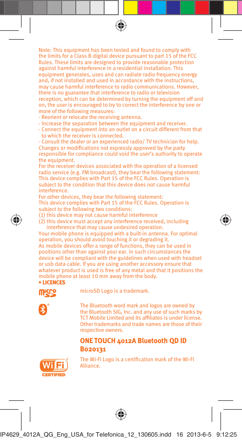 Note: This equipment has been tested and found to comply with the limits for a Class B digital device pursuant to part 15 of the FCC Rules. These limits are designed to provide reasonable protection against harmful interference in a residential installation. This equipment generates, uses and can radiate radio frequency energy and, if not installed and used in accordance with the instructions, may cause harmful interference to radio communications. However, there is no guarantee that interference to radio or television reception, which can be determined by turning the equipment off and on, the user is encouraged to try to correct the interference by one or more of the following measures:- Reorient or relocate the receiving antenna.- Increase the separation between the equipment and receiver.- Connect the equipment into an outlet on a circuit different from that to which the receiver is connected.- Consult the dealer or an experienced radio/ TV technician for help.Changes or modiﬁcations not expressly approved by the party responsible for compliance could void the user’s authority to operate the equipment.For the receiver devices associated with the operation of a licensed radio service (e.g. FM broadcast), they bear the following statement:This device complies with Part 15 of the FCC Rules. Operation is subject to the condition that this device does not cause harmful interference.For other devices, they bear the following statement:This device complies with Part 15 of the FCC Rules. Operation is subject to the following two conditions:(1) this device may not cause harmful interference(2)  this device must accept any interference received, including interference that may cause undesired operation.Your mobile phone is equipped with a built-in antenna. For optimal operation, you should avoid touching it or degrading it.As mobile devices offer a range of functions, they can be used in positions other than against your ear. In such circumstances the device will be compliant with the guidelines when used with headset or usb data cable. If you are using another accessory ensure that whatever product is used is free of any metal and that it positions the mobile phone at least 10 mm away from the body.• LICENCES microSD Logo is a trademark. The Bluetooth word mark and logos are owned by the Bluetooth SIG, Inc. and any use of such marks by TCT Mobile Limited and its afﬁliates is under license. Other trademarks and trade names are those of their respective owners.  ONE TOUCH 4012A Bluetooth QD ID B020131 The Wi-Fi Logo is a certiﬁcation mark of the Wi-Fi Alliance.IP4629_4012A_QG_Eng_USA_for Telefonica_12_130605.indd   16IP4629_4012A_QG_Eng_USA_for Telefonica_12_130605.indd   16 2013-6-5   9:12:252013-6-5   9:12:25
