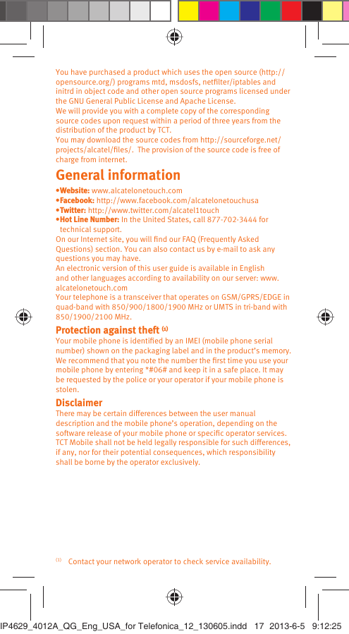You have purchased a product which uses the open source (http://opensource.org/) programs mtd, msdosfs, netﬁlter/iptables and initrd in object code and other open source programs licensed under the GNU General Public License and Apache License. We will provide you with a complete copy of the corresponding source codes upon request within a period of three years from the distribution of the product by TCT. You may download the source codes from http://sourceforge.net/projects/alcatel/ﬁles/.  The provision of the source code is free of charge from internet. General information • Website:  www.alcatelonetouch.com• Facebook: http://www.facebook.com/alcatelonetouchusa• Twitter: http://www.twitter.com/alcatel1touch• Hot Line Number: In the United States, call 877-702-3444 for technical support.On our Internet site, you will ﬁnd our FAQ (Frequently Asked Questions) section. You can also contact us by e-mail to ask any questions you may have. An electronic version of this user guide is available in English and other languages according to availability on our server: www.alcatelonetouch.comYour telephone is a transceiver that operates on GSM/GPRS/EDGE in quad-band with 850/900/1800/1900 MHz or UMTS in tri-band with 850/1900/2100 MHz.Protection against theft (1)Your mobile phone is identiﬁed by an IMEI (mobile phone serial number) shown on the packaging label and in the product’s memory. We recommend that you note the number the ﬁrst time you use your mobile phone by entering *#06# and keep it in a safe place. It may be requested by the police or your operator if your mobile phone is stolen. DisclaimerThere may be certain differences between the user manual description and the mobile phone’s operation, depending on the software release of your mobile phone or speciﬁc operator services.TCT Mobile shall not be held legally responsible for such differences, if any, nor for their potential consequences, which responsibility shall be borne by the operator exclusively.(1)  Contact your network operator to check service availability.IP4629_4012A_QG_Eng_USA_for Telefonica_12_130605.indd   17IP4629_4012A_QG_Eng_USA_for Telefonica_12_130605.indd   17 2013-6-5   9:12:252013-6-5   9:12:25