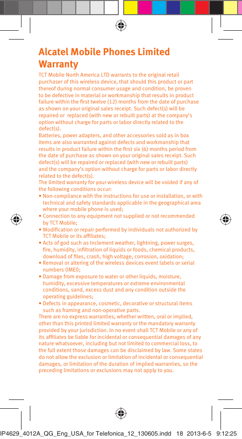 Alcatel Mobile Phones Limited Warranty TCT Mobile North America LTD warrants to the original retail purchaser of this wireless device, that should this product or part thereof during normal consumer usage and condition, be proven to be defective in material or workmanship that results in product failure within the ﬁrst twelve (12) months from the date of purchase as shown on your original sales receipt. Such defect(s) will be repaired or  replaced (with new or rebuilt parts) at the company’s option without charge for parts or labor directly related to the defect(s).Batteries, power adapters, and other accessories sold as in box items are also warranted against defects and workmanship that results in product failure within the ﬁrst six (6) months period from the date of purchase as shown on your original sales receipt. Such defect(s) will be repaired or replaced (with new or rebuilt parts) and the company’s option without charge for parts or labor directly related to the defect(s).The limited warranty for your wireless device will be voided if any of the following conditions occur:•  Non-compliance with the instructions for use or installation, or with technical and safety standards applicable in the geographical area where your mobile phone is used;•  Connection to any equipment not supplied or not recommended by TCT Mobile;•  Modiﬁcation or repair performed by individuals not authorized by TCT Mobile or its afﬁliates;•  Acts of god such as Inclement weather, lightning, power surges, ﬁre, humidity, inﬁltration of liquids or foods, chemical products, download of ﬁles, crash, high voltage, corrosion, oxidation;•  Removal or altering of the wireless devices event labels or serial numbers (IMEI);•  Damage from exposure to water or other liquids, moisture, humidity, excessive temperatures or extreme environmental conditions, sand, excess dust and any condition outside the operating guidelines;•  Defects in appearance, cosmetic, decorative or structural items such as framing and non-operative parts.There are no express warranties, whether written, oral or implied, other than this printed limited warranty or the mandatory warranty provided by your jurisdiction. In no event shall TCT Mobile or any of its afﬁliates be liable for incidental or consequential damages of any nature whatsoever, including but not limited to commercial loss, to the full extent those damages can be disclaimed by law. Some states do not allow the exclusion or limitation of incidental or consequential damages, or limitation of the duration of implied warranties, so the preceding limitations or exclusions may not apply to you.IP4629_4012A_QG_Eng_USA_for Telefonica_12_130605.indd   18IP4629_4012A_QG_Eng_USA_for Telefonica_12_130605.indd   18 2013-6-5   9:12:252013-6-5   9:12:25