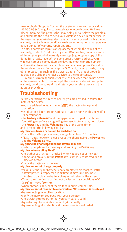 How to obtain Support: Contact the customer care center by calling (877-702-3444) or going to www.alcatelonetouch.com. We have placed many self-help tools that may help you to isolate the problem and eliminate the need to send your wireless device in for service. In the case that your wireless device is no longer covered by this limited warranty due to time or condition we have other options that you may utilize our out of warranty repair options.To obtain hardware repairs or replacement within the terms of this warranty, contact TCT Mobile to get an RMA number, include a copy of the original proof of warranty coverage (e.g. original copy of the dated bill of sale, invoice), the consumer’s return address, your wireless carrier’s name, alternate daytime mobile phone number, and email address with a complete problem description. Only ship the wireless device. Do not ship the SIM card, memory cards, or any other accessories such as the power adapter. You must properly package and ship the wireless device to the repair center. TCT Mobile is not responsible for wireless devices that do not arrive at the service center. Upon receipt, the service center will verify the warranty conditions, repair, and return your wireless device to the address provided.Troubleshooting Before contacting the service center, you are advised to follow the instructions below:You are advised to fully charge ( •   ) the battery for optimal operation. Avoid storing large amounts of data in your phone as this may affect • its performance.Use •  Factory date reset and the upgrade tool to perform phone formatting or software upgrading (to reset factory data, hold down the Power key and the Volume up key at the same time). and carry out the following checks:My phone is frozen or cannot be switched on Check the battery power level, charge for at least 20 minutes.• If it still does not work, please reset the phone using the •  Power key and the Volume up key.My phone has not responded for several minutesRestart your phone by pressing and holding the •  Power key.My phone turns off by itselfCheck that your screen is locked when you are not using your • phone, and make sure the Power key is not mis-contacted due to unlocked screen.Check the battery charge level.• My phone cannot charge properlyMake sure that your battery is not completely discharged; if the • battery power is empty for a long time, it may take around 20 minutes to display the battery charger indicator on the screen.Make sure charging is carried out under normal conditions(0°C • (32°F) to +40°C (104°F)).When abroad, check that the voltage input is compatible.• My phone cannot connect to a network or &quot;No service&quot; is displayedTry connecting in another location.• Verify the network coverage with your operator.• Check with your operator that your SIM card is valid.• Try selecting the available network(s) manually • Try connecting at a later time if the network is overloaded.• IP4629_4012A_QG_Eng_USA_for Telefonica_12_130605.indd   19IP4629_4012A_QG_Eng_USA_for Telefonica_12_130605.indd   19 2013-6-5   9:12:252013-6-5   9:12:25