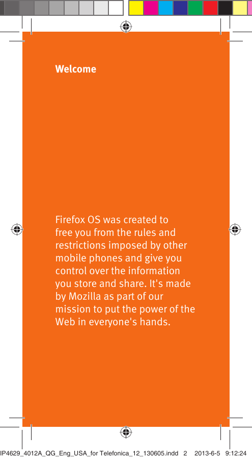 WelcomeFirefox OS was created to free you from the rules and restrictions imposed by other mobile phones and give you control over the information you store and share. It&apos;s made by Mozilla as part of our mission to put the power of the Web in everyone&apos;s hands.IP4629_4012A_QG_Eng_USA_for Telefonica_12_130605.indd   2IP4629_4012A_QG_Eng_USA_for Telefonica_12_130605.indd   2 2013-6-5   9:12:242013-6-5   9:12:24