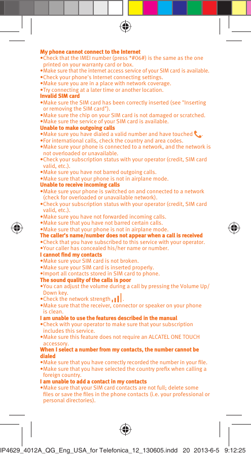 My phone cannot connect to the InternetCheck that the IMEI number (press *#06#) is the same as the one • printed on your warranty card or box.Make sure that the internet access service of your SIM card is available.• Check your phone&apos;s Internet connecting settings.• Make sure you are in a place with network coverage.• Try connecting at a later time or another location.• Invalid SIM cardMake sure the SIM card has been correctly inserted (see &quot;Inserting • or removing the SIM card&quot;).Make sure the chip on your SIM card is not damaged or scratched.• Make sure the service of your SIM card is available.• Unable to make outgoing callsMake sure you have dialed a valid number and have touched •  .For international calls, check the country and area codes.• Make sure your phone is connected to a network, and the network is • not overloaded or unavailable.Check your subscription status with your operator (credit, SIM card • valid, etc.).Make sure you have not barred outgoing calls.• Make sure that your phone is not in airplane mode.• Unable to receive incoming callsMake sure your phone is switched on and connected to a network • (check for overloaded or unavailable network).Check your subscription status with your operator (credit, SIM card • valid, etc.).Make sure you have not forwarded incoming calls.• Make sure that you have not barred certain calls.• Make sure that your phone is not in airplane mode.• The caller’s name/number does not appear when a call is receivedCheck that you have subscribed to this service with your operator.• Your caller has concealed his/her name or number.• I cannot ﬁnd my contactsMake sure your SIM card is not broken.• Make sure your SIM card is inserted properly.• Import all contacts stored in SIM card to phone.• The sound quality of the calls is poorYou can adjust the volume during a call by pressing the Volume Up/• Down key.Check the network strength •   .Make sure that the receiver, connector or speaker on your phone • is clean.I am unable to use the features described in the manualCheck with your operator to make sure that your subscription • includes this service.Make sure this feature does not require an ALCATEL ONE TOUCH • accessory.When I select a number from my contacts, the number cannot be dialedMake sure that you have correctly recorded the number in your ﬁle.• Make sure that you have selected the country preﬁx when calling a • foreign country.I am unable to add a contact in my contactsMake sure that your SIM card contacts are not full; delete some • ﬁles or save the ﬁles in the phone contacts (i.e. your professional or personal directories).IP4629_4012A_QG_Eng_USA_for Telefonica_12_130605.indd   20IP4629_4012A_QG_Eng_USA_for Telefonica_12_130605.indd   20 2013-6-5   9:12:252013-6-5   9:12:25
