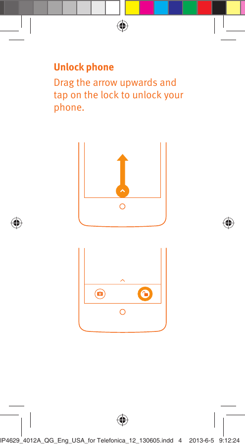 Unlock phoneDrag the arrow upwards and tap on the lock to unlock your phone.IP4629_4012A_QG_Eng_USA_for Telefonica_12_130605.indd   4IP4629_4012A_QG_Eng_USA_for Telefonica_12_130605.indd   4 2013-6-5   9:12:242013-6-5   9:12:24