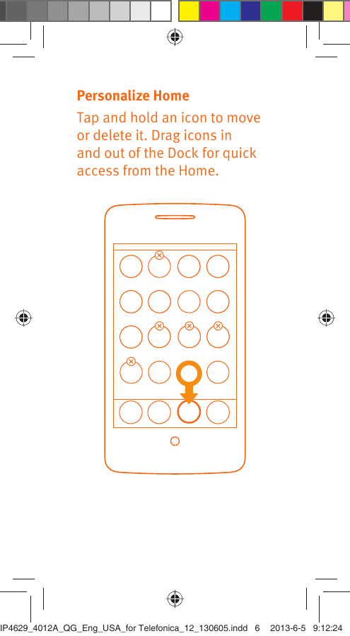 Personalize HomeTap and hold an icon to move or delete it. Drag icons in and out of the Dock for quick access from the Home.IP4629_4012A_QG_Eng_USA_for Telefonica_12_130605.indd   6IP4629_4012A_QG_Eng_USA_for Telefonica_12_130605.indd   6 2013-6-5   9:12:242013-6-5   9:12:24