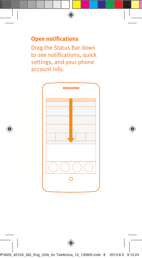 Open notiﬁcationsDrag the Status Bar down to see notiﬁcations, quick settings, and your phone account info.IP4629_4012A_QG_Eng_USA_for Telefonica_12_130605.indd   8IP4629_4012A_QG_Eng_USA_for Telefonica_12_130605.indd   8 2013-6-5   9:12:242013-6-5   9:12:24