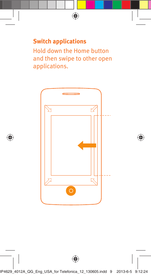 Switch applicationsHold down the Home button and then swipe to other open applications.IP4629_4012A_QG_Eng_USA_for Telefonica_12_130605.indd   9IP4629_4012A_QG_Eng_USA_for Telefonica_12_130605.indd   9 2013-6-5   9:12:242013-6-5   9:12:24