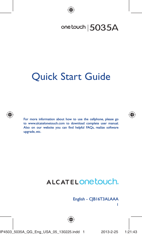 1English - CJB16T3ALAAAQuick Start GuideFor more information about how to use the cellphone, please go to www.alcatelonetouch.com to download complete user manual. Also on our website you can find helpful FAQs, realize software upgrade, etc.5035AIP4503_5035A_QG_Eng_USA_05_130225.indd   1IP4503_5035A_QG_Eng_USA_05_130225.indd   1 2013-2-25    1:21:432013-2-25    1:21:43