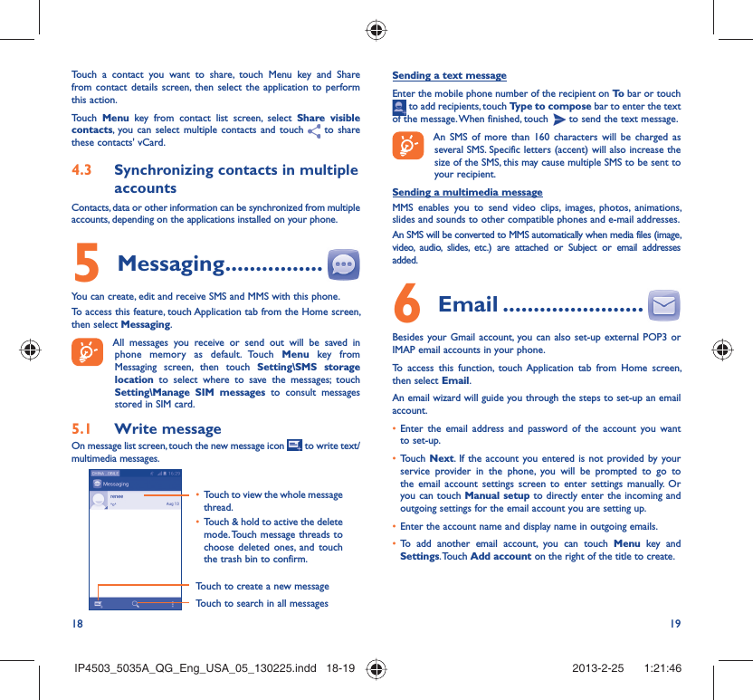 18 19Touch a contact you want to share, touch Menu key and Share from contact details screen, then select the application to perform this action. Touch  Menu key from contact list screen, select Share visible contacts, you can select multiple contacts and touch  to share these contacts&apos; vCard.Synchronizing contacts in multiple 4.3 accountsContacts, data or other information can be synchronized from multiple accounts, depending on the applications installed on your phone.Messaging5   ................You can create, edit and receive SMS and MMS with this phone.To access this feature, touch Application tab from the Home screen, then select Messaging. All messages you receive or send out will be saved in phone memory as default. Touch Menu key from Messaging screen, then touch Setting\SMS storage location  to select where to save the messages; touch Setting\Manage SIM messages to consult messages stored in SIM card.Write message5.1 On message list screen, touch the new message icon   to write text/multimedia messages.Touch to create a new messageTouch to search in all messagesTouch to view the whole message • thread.Touch &amp; hold to active the delete • mode. Touch message threads to choose deleted ones, and touch the trash bin to confirm.Sending a text messageEnter the mobile phone number of the recipient on To  bar or touch  to add recipients, touch Type to compose bar to enter the text of the message. When finished, touch   to send the text message. An SMS of more than 160 characters will be charged as several SMS. Specific letters (accent) will also increase the size of the SMS, this may cause multiple SMS to be sent to your recipient.Sending a multimedia messageMMS enables you to send video clips, images, photos, animations, slides and sounds to other compatible phones and e-mail addresses. An SMS will be converted to MMS automatically when media files (image, video, audio, slides, etc.) are attached or Subject or email addresses added. Email6   .......................Besides your Gmail account, you can also set-up external POP3 or IMAP email accounts in your phone.To access this function, touch Application tab from Home screen, then select Email.An email wizard will guide you through the steps to set-up an email account.Enter the email address and password of the account you want • to set-up.Touch •  Next. If the account you entered is not provided by your service provider in the phone, you will be prompted to go to the email account settings screen to enter settings manually. Or you can touch Manual setup to directly enter the incoming and outgoing settings for the email account you are setting up.Enter the account name and display name in outgoing emails.• To add another email account, you can touch •  Menu key and Settings. Touch  Add account on the right of the title to create.IP4503_5035A_QG_Eng_USA_05_130225.indd   18-19IP4503_5035A_QG_Eng_USA_05_130225.indd   18-19 2013-2-25    1:21:462013-2-25    1:21:46